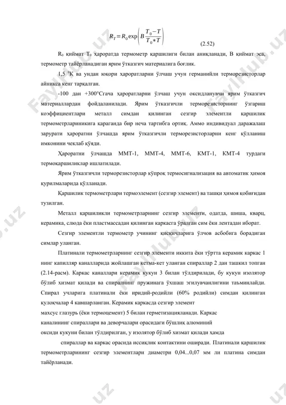 имдан қилинган сезгир элементли қаршилик термометрлариникига қараганда бир неча тартибга ортиқ. аммо индивидуал даражалаш зарурати ҳароратни ўлчашда ярим ўтказгичли терморезисторларни кенг қўлланиш имконини чеклаб қўяди. ҳароратни ўлчашда ммт-1, ммт-4, ммт-6, кмт-1, кмт-4 турдаги термоқаршиликлар ишлатилади. ярим ўтказгичли терморезисторлар кўпроқ термосигнализация ва автоматик ҳимоя қурилмаларида қўлланади. қаршилик термометрлари термоэлемент (сезгир элемент) ва ташқи ҳимоя қобиғидан тузилган. металл қаршиликли термометрларнинг сезгир элементи, одатда, шиша, кварц, керамика, слюда ёки пластмассадан қилинган каркасга ўралган сим ёки лентадан иборат. сезгир элементли термометр учининг қисқичларига ўлчов асбобига борадиган симлар уланган. платинали термометрларнинг сезгир элементи иккита ёки тўртта керамик каркас 1 нинг капилляр каналларида жойлашган кетма-кет уланган спираллар 2 дан ташкил топган (2.14-расм). каркас каналлари керамик кукун 3 билан тўлдирилади, бу кукун изолятор бўлиб хизмат қилади ва спиралнинг пружинага ўхшаш эгилувчанлигини таъминлайди. спирал учларига платинали ёки иридий-родийли (60% родийли) симдан қилинган қулоқчалар 4 кавшарланган. керамик каркасда сезгир элемент махсус глазурь (ёки термоцемент) 5 билан герметизацияланади. каркас каналининг …