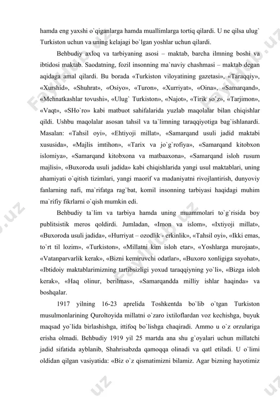 shakuriy buning uchun barcha musulmon taraqqiy etgan shaharlaridagi maktablarini o`rgandi. bunday mustamlakachilik davrida turkistonning istiqboli uchun o`z hovlisida ilm-ma`rifat o`chog`ini ochgani uchun behbudiyning boshida necha-necha tayoqlar sindi. shunga qaramasdan jafokash muallim «usuli jadid» maktabini qattiq turib himoya qildi. uning maktabiga chor rus inspektorlari kelib taftish o`tkazishganida jo`g`rofiya, tarix va hisob kitoblarini otxonaning oxuri tagiga yashirib qo`ygan. behbudiy butun vujudi bilan muallim edi. uning o`zi ham yuqori sinf talabalariga jo`g`rofiya va tarixdan saboq berar. misr, turkiya, qozon va boshqa joylardan olib kelgan turli yangi-yangi kitoblarini yuqori sinf o`quvchilariga hamda eng yaxshi o`qiganlarga hamda muallimlarga tortiq qilardi. u ne qilsa ulug` turkiston uchun va uning kelajagi bo`lgan yoshlar uchun qilardi. behbudiy axloq va tarbiyaning asosi – maktab, barcha ilmning boshi va ibtidosi maktab. saodatning, fozil insonning ma`naviy chashmasi – maktab degan aqidaga amal qilardi. bu borada «turkiston viloyatining gazetasi», «taraqqiy», «xurshid», «shuhrat», «osiyo», «turon», «xurriyat», «oina», «samarqand», «mehnatkashlar tovushi», «ulug` turkiston», «najot», …