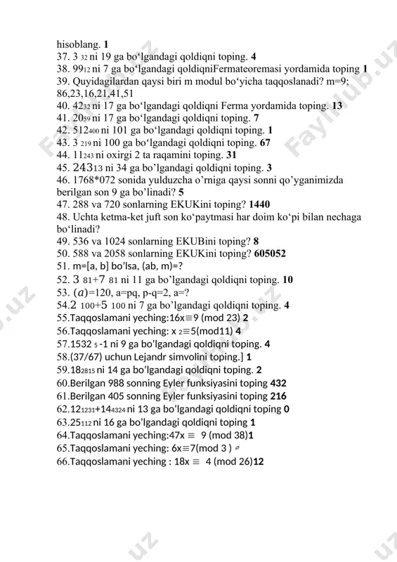 i 26 ga boʻlgandagi qoldiqni toping 22 33. 7150 ni 67 ga boʻlgandagi qoldiqni ferma yordamida hisoblang 19 34. 2 153 ni oxirgi 2 ta raqamini eyler teoremasi yordamida toping.92 35. 439291 ni 60 ga boʻlgandagi qoldiqni eyler teoremasi yordamida toping. 19 36. 2 18 ni 19 ga boʻlgandagi qoldiqni ferma teoremasi yordamida hisoblang. 1 37. 3 32 ni 19 ga boʻlgandagi qoldiqni toping. 4 38. 9912 ni 7 ga boʻlgandagi qoldiqnifermateoremasi yordamida toping 1 39. quyidagilardan qaysi biri m modul boʻyicha taqqoslanadi? m=9; 86,23,16,21,41,51 40. 4232 ni 17 ga boʻlgandagi qoldiqni ferma yordamida toping. 13 41. 2059 ni 17 ga boʻlgandagi qoldiqni toping. 7 42. 512400 ni 101 ga boʻlgandagi qoldiqni toping. 1 43. 3 219 ni 100 ga boʻlgandagi qoldiqni toping. 67 44. 11243 ni oxirgi 2 ta raqamini toping. 31 45. 24313 ni 34 ga bo’lgandagi qoldiqni toping. 3 46. 1768*072 sonida yulduzcha o’rniga qaysi sonni qo’yganimizda …