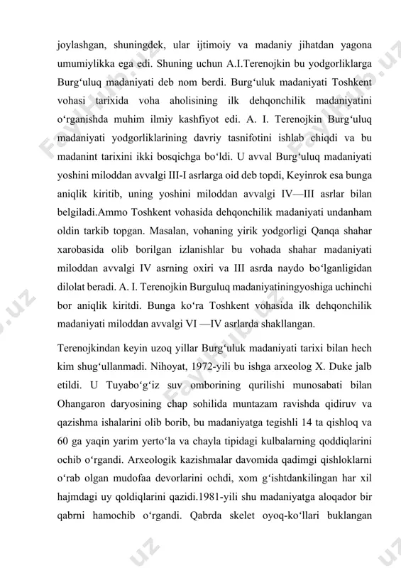 qlarini ochib oʻrgandi. arxeologik kazishmalar davomida qadimgi qishloklarni oʻrab olgan mudofaa devorlarini ochdi, xom gʻishtdankilingan har xil hajmdagi uy qoldiqlarini qazidi.1981-yili shu madaniyatga aloqador bir qabrni hamochib oʻrgandi. qabrda skelet oyoq-koʻllari buklangan holdachan yoni bilan, boshi shimolga qaratib yotqizilgan edi. mozordan bitta sopol idish chiqqan. skelet ustida bir qator xom gʻishtlar yotardi. burguluq madaniyati qishloq qoldiqlarini qazish vaktida behisob sopol parchalari, qumtoshdan yasalgan oʻroksimon pichoqlar, bronzadan yasalgan oʻroq va pichoqlar bigiz, oyna, ignalar topilgan. topilmalar orasida ikki parrakli paykon ham bor. tosh kurollar behisob, ularichida yorgʻuchoqlar, tosh oʻgʻir va oʻgʻir soplari koʻplab uchraydi. sopollar qoʻlda ishlangan. toshkent vohasining kadimgi dehqonlari va hunarmand ahli ham burgʻuluk, madaniyati zamonida sopol idishlar ishlab chiqarishda kulolchilik charxidan foydalanishdi bilmaganlar. sopollar ikki yarusli xumdonlarda emas, balki ochiq gulxanlarda pishirilgan. shuning uchun ular qoʻpol, moʻrt bir tekisda jarangdor qilib pishirilmagan. sopol idishlarning turlari xam koʻp boʻlmagan. ular osti yassi kilib ishlangan kosalar, tuvakcha va xurmachalardan, kulokli …