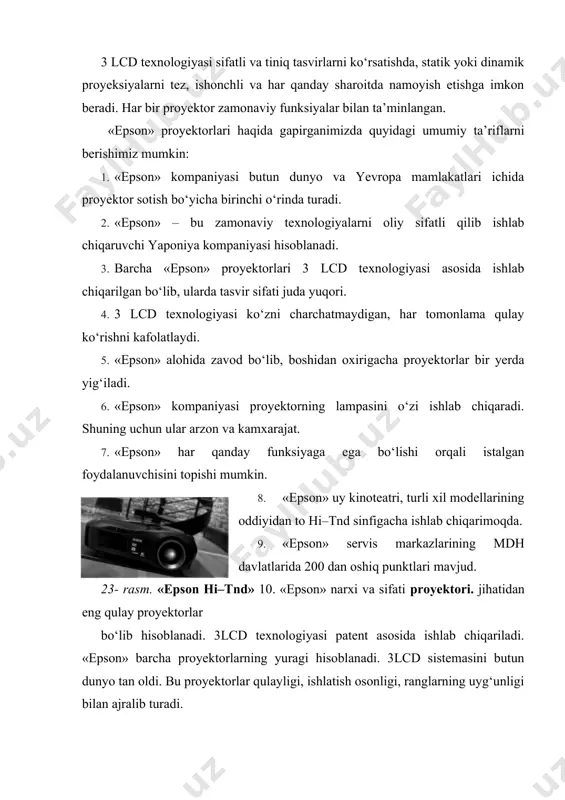 va ekranda tabiiy tasvirlar paydo bo‘ladi. 3 jk qolipi (matritsa) asosida qurilgan proyektor ranglarni aniq, soyasiz o‘tkazib berishni kafolatlaydi. 3lcd texnologiyasi asosida qurilgan proyektorlarda harakatlanayotgan tasvirga qo‘shilmaydi, yoritilayotgan obyektga ranglar kadr darchasi orqali to‘liqligicha o‘tadi. 24- rasm. 3jk matritsali lcd proyektorining qismlari. 3lcd texnologiyasi asosidagi proyektorlarda 3 xil rang: qizil, ko‘k, havorang birgalikda uyg‘unlashadi. «epson» proyektorlarini istalgan masofada va istalgan joyga o‘rnatish mumkin. o‘rtaga yon tomonga shiftga 25- rasm. «epson» proyektorlarining o‘rnatilishi. bu proyektorlar orqali istalgan axborot kanaliga ulanish va axborotni namoyish etish mumkin. 26- rasm. «epson» proyektorlarini axborot kanallariga ulash. «epson» proyektorlari va ularning turlari proyektor – bu tasvirlarni katta ekranga uzatib beruvchi universal qurilmadir. videoproyektorlar axborot-kutubxonalarda kino, teleko‘rsatuv, o‘yinlar, konferensiyalar, taqdimotlar, turli xil axborotlar, tasvirlarni katta ekranga uzatib beradi. «epson» proyektorlari universal xarakterga ega bo‘lib, qulayligi, ishlatilishi oddiyligi, sifatli tomosha, ranglar uyg‘unligi kabi bir qator xususiyatlari bilan ajralib turadi. «epson» proyektorlari ishlatilishiga ko‘ra quyidagi turlarga bo‘linadi: 1) universal …