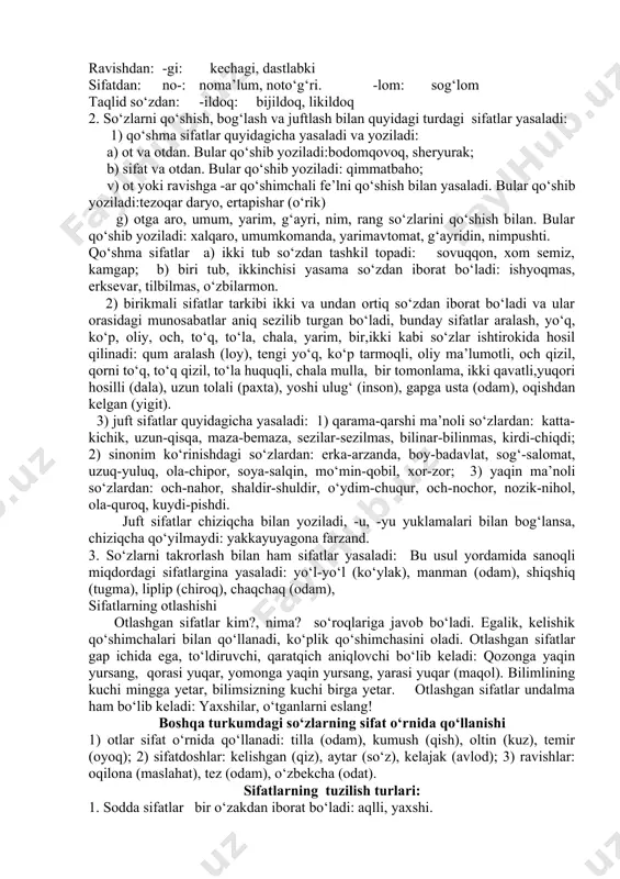 n(odam) -qa: loyqa(suv) -omuz: hazilomuz(gap), zaharomuz(hazil) -xo‘r: g‘amxo‘r(odam), go‘shtxo‘r(hayvon) -soz: soatsoz(usta) -dek(-day): muzdek(suv), jo‘jabirday(jon) 2) fe’ldan sifat yasovchi qo‘shimchalar: -choq,-chak,-chiq: maqtanchoq, kuyunchak, qizg‘anchiq -gir,-g‘ir,-kir,-qir,-qur: sezgir, topqir, o‘tkir, olg‘ir, uchqur -ma: qaynatma sho‘rva, burmako‘ylak -k (-uk, -ik,-ak) chirik, teshik, tuzuk, g‘alvirak -q(-uq,-iq,-a/oq): iliq, siniq, buzuq, qoloq. -oq: qochoq, qo‘rqoq, baqiroq -qi: sayroqiqush, -qoq, -g‘oq: tirishqoq, uyushqoq, toyg‘oq -ag‘on: bilag‘on, chopag‘on -mon: bilarmon, qirarmon -kun, -qin, -g‘in, tushkun, ozg‘in, jo‘shqin, -g‘un, -qun: turg‘un, tutqun -(a)rli: etarli, zerikarli -ch: tinch, jirkanch -g‘ich: yulg‘ich (odam) -ong‘ich: tepong‘ich, suzong‘ich -ovuch: hurkovuch, iskovuch -mas: o‘tmas(pichoq), indamas(odam) -(i)ndi: asrandi (bola) -a: ko‘tara (savdo) -msiq: qarimsiq, achimsiq 3) boshqa turkumlardan sifat yasovchi qo‘shimchalar : ravishdan: -gi: kechagi, dastlabki sifatdan: no-: noma’lum, noto‘g‘ri. -lom: sog‘lom taqlid so‘zdan: -ildoq: bijildoq, likildoq 2. so‘zlarni qo‘shish, bog‘lash va juftlash bilan quyidagi turdagi sifatlar yasaladi: 1) qo‘shma sifatlar quyidagicha yasaladi va yoziladi: a) ot va otdan. bular qo‘shib yoziladi:bodomqovoq, sheryurak; b) sifat va …