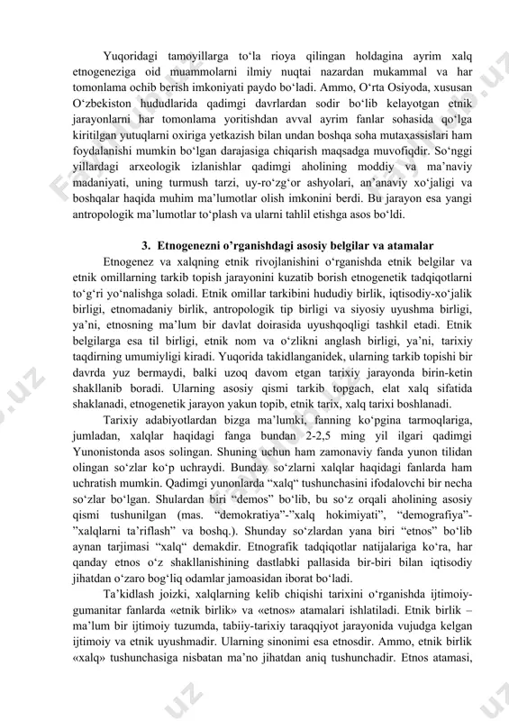 igi bo‘lib, ularning shakllanish jarayoni bir davrda sodir bo‘lmaydi. · uchinchidan, etnos bu biologik hosila emas, balki ijtimoiy hodisadir. u kishilik taraqqiyoti ma’lum bir bosqichining hosilasidir. etnos o‘zining shakllanish jarayonida ma’lim sabablarga ko‘ra, uning tarkibiga yangidan-yangi etnik qatlamlar qo‘shilib boradi. yer yuzining barcha xalqlari kelib chiqishi jihatidan ko‘p etnik qatlamlidir. o‘zbek xalqi etnogenezining ilk bosqichlaridan to xalq sifatida shakllanib bo‘lguniga qadar o‘zining asosiy tarkibini tashkil etgan avtoxton (mahalliy) qatlamlardan tashqari o‘ziga turli davrda har xil miqdorda mahalliy va tevarak atroflardan kelib qo‘shilgan etnik guruhlarni singdirib yuborgan. · to‘rtinchidan, har bir xalqning etnik tarixini o‘rganish etnik birlikning shakllanish jarayonini ilk bosqichidan boshlashni taqozo etadi. chunki etnik birlikning paydo bo‘lishi, rivojlanishi va uning etnosga aylanishi juda qadim-qadimgi zamonlardan boshlanib hozirgi kungacha davom etayotgan butun bir tarixiy jarayondir. · beshinchidan, har bir xalqning etnik tarixi bilan shug‘ullanganda nafaqat etnik birlikning boshlang‘ich jarayonini, balki uning keyingi davrlarini, unga xos muhim etnik belgi va alomatlarni …