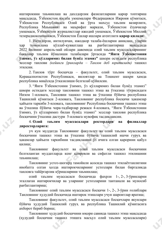 ва қарашлар, буюк мақсадларга эга шахслар сифатида тарбиялаш, учинчи ренессанс пойдеворини қуришда ёшларнинг фаол иштирокини таъминлаш ва дахлдорлик фазилатларини қарор топтириш мақсадида, ўзбекистон касаба уюшмалари федерацияси ижроия қўмитаси, ўзбекистон республикаси олий ва ўрта махсус таълим вазирлиги, республика маънавият ва маърифат маркази, ўзбекистон ёзувчилар уюшмаси, ўзбекистон журналистлар ижодий уюшмаси, ўзбекистон миллий телерадиокомпанияси, ўзбекистон ёшлар ишлари агентлиги қарор қилади: 1. иқтидорли, интилувчан, ижодкор талаба-ёшларни аниқлаш, уларни ҳар томонлама қўллаб-қувватлаш ва рағбатлантириш мақсадида 2022 йилнинг апрель-май ойлари давомида олий таълим муассасаларининг бакалавр таълим йўналиши талабалари ўртасида “янги ўзбекистонни ўзимиз, ўз қўлларимиз билан бунёд этамиз” шиори остидаги республика эсселар танлови (кейинги ўринларда – танлов деб юритилади) ташкил этилсин. 2. танлов тўрт босқичда – факультет, олий таълим муассасаси, қорақалпоғистон республикаси, вилоятлар ва тошкент шаҳри ҳамда республика миқёсида ўтказилиши белгилаб қўйилсин. 3. “янги ўзбекистонни ўзимиз, ўз қўлларимиз билан бунёд этамиз” шиори остидаги эсселар танловини ташкил этиш ва ўтказиш тўғрисидаги низом 1-иловага, танловни ташкил этиш ва ўтказиш …