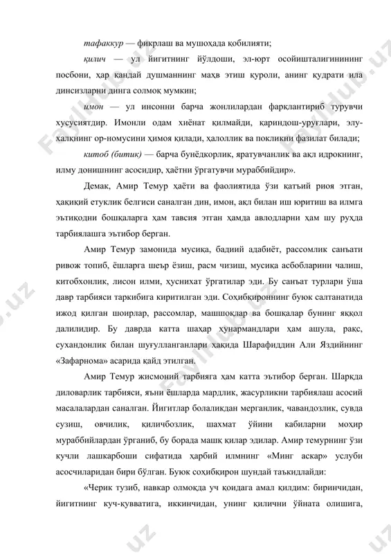 ўзи қатъий риоя этган, ҳақиқий етуклик белгиси саналган дин, имон, ақл билан иш юритиш ва илмга эътиқодни бошқаларга ҳам тавсия этган ҳамда авлодларни ҳам шу руҳда тарбиялашга эътибор берган. амир темур замонида мусиқа, бадиий адабиёт, рассомлик санъати ривож топиб, ёшларга шеър ёзиш, расм чизиш, мусиқа асбобларини чалиш, китобхонлик, лисон илми, ҳуснихат ўргатилар эди. бу санъат турлари ўша давр тарбияси таркибига киритилган эди. соҳибқироннинг буюк салтанатида ижод қилган шоирлар, рассомлар, машшоқлар ва бошқалар бунинг яққол далилидир. бу даврда катта шаҳар ҳунармандлари ҳам ашула, рақс, сухандонлик билан шуғулланганлари ҳақида шарафиддин али яздийнинг «зафарнома» асарида қайд этилган. амир темур жисмоний тарбияга ҳам катта эътибор берган. шарқда диловарлик тарбияси, яъни ёшларда мардлик, жасурликни тарбиялаш асосий масалалардан саналган. йигитлар болаликдан мерганлик, чавандозлик, сувда сузиш, овчилик, қиличбозлик, шахмат ўйини кабиларни моҳир мураббийлардан ўрганиб, бу борада машқ қилар эдилар. амир темурнинг ўзи кучли лашкарбоши сифатида ҳарбий илмнинг «минг аскар» услуби асосчиларидан бири бўлган. буюк соҳибқирон шундай таъкидлайди: …