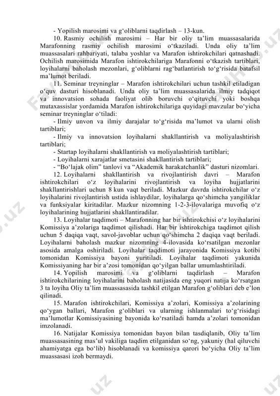 e’lon berilib, 7 kun davomida ishtirokchilar ro‘yxatga olinadi. 7. marafon ishtirokchilari ro‘yxatdan o‘tishda aniq bir muammo yoki mavjud potensial imkoniyatdan kelib chiqqan holda innovatsion xarakterga ega g‘oya yoki loyihani taklif etishlari lozim. 8. marafonda ishtirok etmoqchi bo‘lgan talaba-yoshlar yakka o‘zi yoki ko‘pi bilan uch nafar talaba yoshlardan iborat jamoa bo‘lib ro‘yxatdan o‘tishlari mumkin. 9. marafon quyidagi tartibda tashkil etiladi: - rasmiy ochilish marosimi – 1-kun; - seminar treyninglar – 1-2-kunlar; - loyihalarni shakllantirish va rivojlantirish davri – 3-10-kunlar; - loyihalar taqdimoti – 11-12-kunlar; - yopilish marosimi va g‘oliblarni taqdirlash – 13-kun. 10. rasmiy ochilish marosimi – har bir oliy ta’lim muassasalarida marafonning rasmiy ochilish marosimi o‘tkaziladi. unda oliy ta’lim muassasalari rahbariyati, talaba yoshlar va marafon ishtirokchilari qatnashadi. ochilish marosimida marafon ishtirokchilariga marafonni o‘tkazish tartiblari, loyihalarni baholash mezonlari, g‘oliblarni rag‘batlantirish to‘g‘risida batafsil ma’lumot beriladi. 11. seminar treyninglar – marafon ishtirokchilari uchun tashkil etiladigan o‘quv dasturi hisoblanadi. unda oliy ta’lim muassasalarida ilmiy …