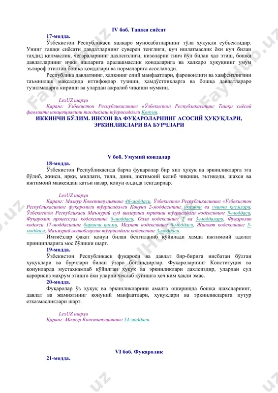 роларнинг мурожаатларини кўриб чиқиш тартиби] демократик ҳуқуқ ва эркинликлар конституция ва қонунлар билан ҳимоя қилинади. lexuz шарҳи қаранг: мазкур конституциянинг 43 ва 44-моддалари. 14-модда. давлат ўз фаолиятини инсон ва жамият фаровонлигини кўзлаб, ижтимоий адолат ва қонунийлик принциплари асосида амалга оширади. iii боб. конституция ва қонуннинг устунлиги 15-модда. ўзбекистон республикасида ўзбекистон республикасининг конституцияси ва қонунларининг устунлиги сўзсиз тан олинади. давлат, унинг органлари, мансабдор шахслар, жамоат бирлашмалари, фуқаролар конституция ва қонунларга мувофиқ иш кўрадилар. 16-модда. мазкур конституциянинг бирорта қоидаси ўзбекистон республикаси ҳуқуқ ва манфаатларига зарар етказадиган тарзда талқин этилиши мумкин эмас. бирорта ҳам қонун ёки бошқа норматив-ҳуқуқий ҳужжат конституция нормалари ва қоидаларига зид келиши мумкин эмас. lexuz шарҳи қаранг: ўзбекистон республикаси «норматив-ҳуқуқий ҳужжатлар тўғрисида»ги қонунининг (янги таҳрири) 7-моддаси. [окоз: 1.19.00.00.00 халқаро муносабатлар. халқаро ҳуқуқ / 19.01.00.00 давлатлараро алоқаларда умумий масалалар / 19.01.01.00 давлатлар билан ўзаро муносабатларда асосий тамойиллар] [тсз: 1.ташқи сиёсат ва халқаро муносабатлар / умумий масалалар] iv боб. ташқи сиёсат 17-модда. …