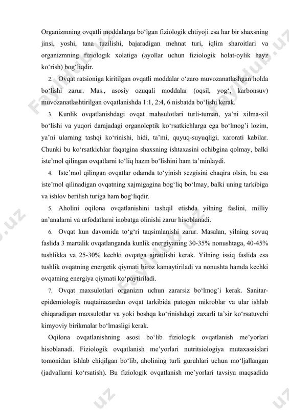 sh turiga ham bog‘liqdir. 5. aholini oqilona ovqatlanishini tashqil etishda yilning faslini, milliy an’analarni va urfodatlarni inobatga olinishi zarur hisoblanadi. 6. ovqat kun davomida to‘g‘ri taqsimlanishi zarur. masalan, yilning sovuq faslida 3 martalik ovqatlanganda kunlik energiyaning 30-35% nonushtaga, 40-45% tushlikka va 25-30% kechki ovqatga ajratilishi kerak. yilning issiq faslida esa tushlik ovqatning energetik qiymati biroz kamaytiriladi va nonushta hamda kechki ovqatning energiya qiymati ko‘paytiriladi. 7. ovqat maxsulotlari organizm uchun zararsiz bo‘lmog’i kerak. sanitar-epidemiologik nuqtainazardan ovqat tarkibida patogen mikroblar va ular ishlab chiqaradigan maxsulotlar va yoki boshqa ko‘rinishdagi zaxarli ta’sir ko‘rsatuvchi kimyoviy birikmalar bo‘lmasligi kerak. oqilona ovqatlanishning asosi bo‘lib fiziologik ovqatlanish me’yorlari hisoblanadi. fiziologik ovqatlanish me’yorlari nutritsiologiya mutaxassislari tomonidan ishlab chiqilgan bo‘lib, aholining turli guruhlari uchun mo‘ljallangan (jadvallarni ko‘rsatish). bu fiziologik ovqatlanish me’yorlari tavsiya maqsadida taklif etiladi. organizmning ovqatli moddalarga va energiyaga bo‘lgan fiziologik ehtiyoji doimiy, ya’ni o‘zgarmas miqdor emas, balki muntazam o‘zgartirish kiritishlishga muhtojdir, chunki ilmiy yangiliklar va axolining turmush …