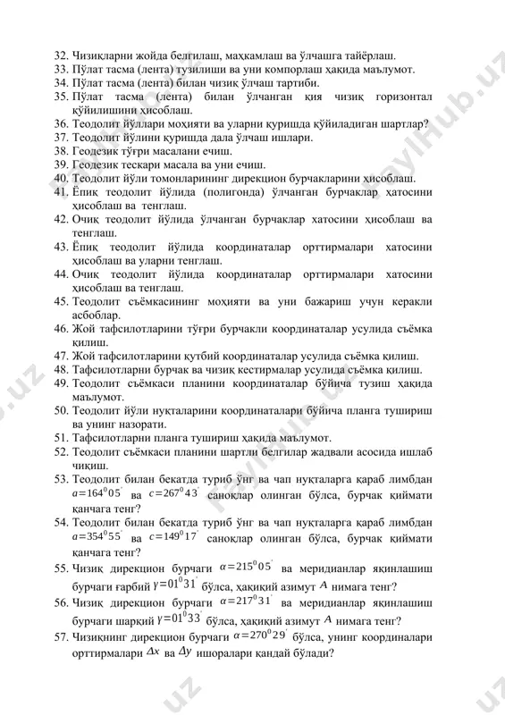 лаш ҳақида маълумот. 34. пўлат тасма (лента) билан чизиқ ўлчаш тартиби. 35. пўлат тасма (лента) билан ўлчанган қия чизиқ горизонтал қўйилишини ҳисоблаш. 36. теодолит йўллари моҳияти ва уларни қуришда қўйиладиган шартлар? 37. теодолит йўлини қуришда дала ўлчаш ишлари. 38. геодезик тўғри масалани ечиш. 39. геодезик тескари масала ва уни ечиш. 40. теодолит йўли томонларининг дирекцион бурчакларини ҳисоблаш. 41. ёпиқ теодолит йўлида (полигонда) ўлчанган бурчаклар ҳатосини ҳисоблаш ва тенглаш. 42. очиқ теодолит йўлида ўлчанган бурчаклар хатосини ҳисоблаш ва тенглаш. 43. ёпиқ теодолит йўлида координаталар орттирмалари хатосини ҳисоблаш ва уларни тенглаш. 44. очиқ теодолит йўлида координаталар орттирмалари хатосини ҳисоблаш ва тенглаш. 45. теодолит съёмкасининг моҳияти ва уни бажариш учун керакли асбоблар. 46. жой тафсилотларини тўғри бурчакли координаталар усулида съёмка қилиш. 47. жой тафсилотларини қутбий координаталар усулида съёмка қилиш. 48. тафсилотларни бурчак ва чизиқ кестирмалар усулида съёмка қилиш. 49. теодолит съёмкаси планини координаталар бўйича тузиш ҳақида маълумот. 50. теодолит йўли нуқталарини координаталари бўйича …