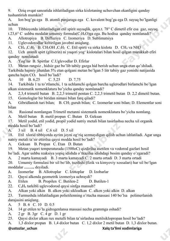 orod hosil bo’ladi. 6. organik moddalarning suyuqlanish va parchalanish harorati anorganik birikmalarga nisbatan ancha past; berilgan ta’rif uy ro’zg’orda ishlatiladigan qaysi moddaga mos keladi? a. osh tuzi b. ichimlik sodasi c. shakar d. suv 7. to’g’ri fikrni tanlang. a. organik birikmalarda azot atomi iv, vodorod atomi i, kislorod atomi ii valentliklarni namoyon qiladi. b. organik birikmalarda uglerod atomi iv, vodorod hamda kislorod atomi ii valentliklarni namoyon qiladi. c. organik birikmalarda uglerod atomi iv, vodorod atomi i, kislorod atomi ii valentliklarni namoyon qiladi. d. organik birikmalarda uglerod atomi v, vodorod atomi i, kislorod atomi ii valentliklarni namoyon qiladi. 8. izomeriya tushunchasi kimyo faniga xix asrning 30-yillarida qaysi olim tomonidan kiritilgan? a.berselius b. vyoller c. butlerov d. bertlo 9. oziq ovqat sanoatida ishlatiladigan sirka kislotaning uchuvchan ekanligini qanday tushuntirish mumkin? a. ion bog’ga ega b. atomli panjaraga ega c. kovalent bog’ga ega d. suyuq bo’lganligi uchun 10. tibbioyotda ishlatiladigan etil spirit suyuqlik, …