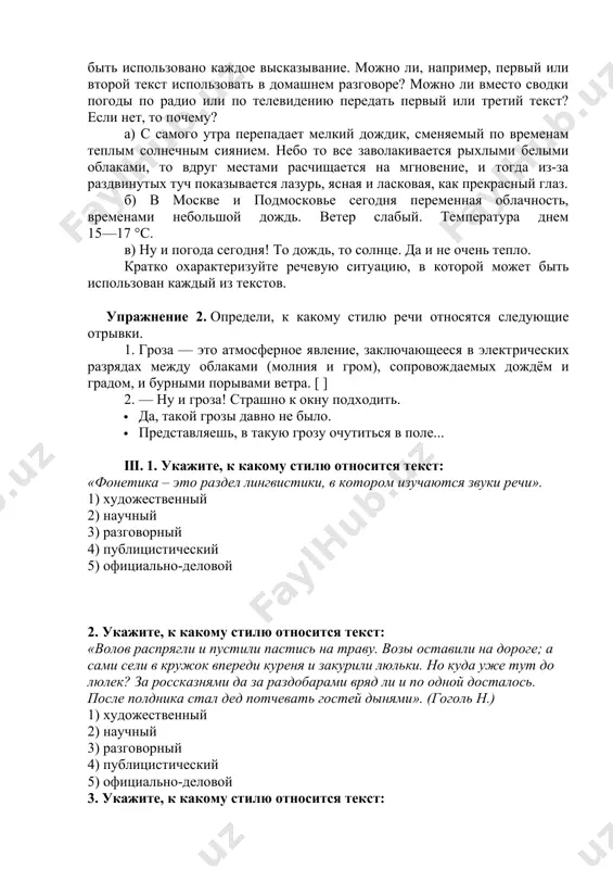 тко охарактеризуйте речевую ситуацию, в которой может быть использован каждый из текстов. упражнение 2. определи, к какому стилю речи относятся следующие отрывки. 1. гроза — это атмосферное явление, заключающееся в электрических разрядах между облаками (молния и гром), сопровождаемых дождём и градом, и бурными порывами ветра. [ ] 2. — ну и гроза! страшно к окну подходить. · да, такой грозы давно не было. · представляешь, в такую грозу очутиться в поле... iii. 1. укажите, к какому стилю относится текст: «фонетика – это раздел лингвистики, в котором изучаются звуки речи». 1) художественный 2) научный 3) разговорный 4) публицистический 5) официально-деловой 2. укажите, к какому стилю относится текст: «волов распрягли и пустили пастись на траву. возы оставили на дороге; а сами сели в кружок впереди куреня и закурили люльки. но куда уже тут до люлек? за россказнями да за раздобарами вряд ли и по одной досталось. после полдника стал дед потчевать гостей …