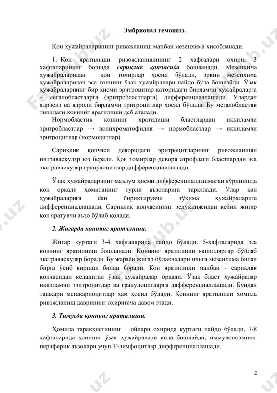 ади. гемопоэз 2 даврга бўлинади: эмбрионал ва постэмбрионал. эмбрионал гемопоэз. қон ҳужайраларининг ривожланиш манбаи мезенхима хисобланади. 1. қон яратилиши ривожланишининг 2 хафталари охири, 3 хафталарининг бошида сариқлик қопчасида бошланади. мезенхима ҳужайраларидан қон томирлар ҳосил бўлади, эркин мезенхима ҳужайраларидан эса қоннинг ўзак ҳужайралари пайдо бўла бошлайди. ўзак ҳужайраларнинг бир қисми эритроцитар қаторидаги бирламчи ҳужайраларга – мегалобластларга (эритробластларга) дифференциаллашади. улардан ядросиз ва ядроли бирламчи эритроцитлар ҳосил бўлади. бу мегалобластик типидаги қоннинг яратилиши деб аталади. нормобластик қоннинг яратилиши бластлардан иккиламчи эритробластлар → полихроматофилли → нормобластлар → иккиламчи эритроцитлар (нормоцитлар). сариқлик қопчаси деворидаги эритроцитларнинг ривожланиши интраваскуляр юз беради. қон томирлар девори атрофдаги бластлардан эса экстраваскуляр гранулоцитлар дифференциаллашади. ўзак ҳужайраларнинг маълум қисми дифференциаллашмаган кўринишда қон орқали ҳомиланинг турли аъзоларига тарқалади. улар қон ҳужайраларига ёки бириктирувчи тўқима ҳужайраларига дифференциаллашади. сариқлик қопчасининг редукциясидан кейин жигар қон яратувчи аъзо бўлиб қолади. 2. жигарда қоннинг яратилиши. жигар куртаги 3-4 хафталарида пайдо бўлади. 5-хафталарида эса қоннинг яратилиши бошланади. қоннинг яратилиши …