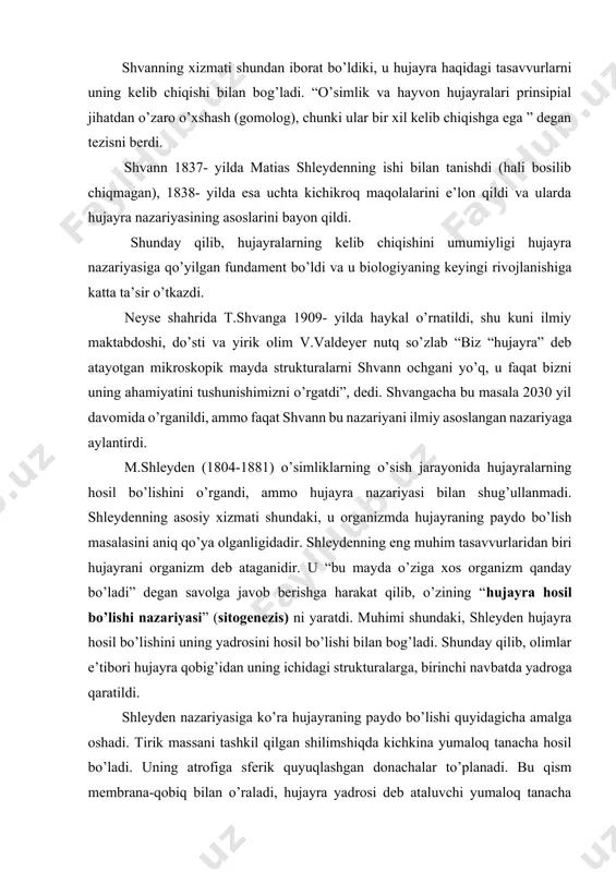 hujayralarini o’xshashligi bor ekanligini aniqladi. t.shvann myullerning laboratoriyasida besh yil ishladi. u meda shirasi fermentini ochib, unga pepsin deb nom berdi. shvanning xizmati shundan iborat bo’ldiki, u hujayra haqidagi tasavvurlarni uning kelib chiqishi bilan bog’ladi. “o’simlik va hayvon hujayralari prinsipial jihatdan o’zaro o’xshash (gomolog), chunki ular bir xil kelib chiqishga ega ” degan tezisni berdi. shvann 1837- yilda matias shleydenning ishi bilan tanishdi (hali bosilib chiqmagan), 1838- yilda esa uchta kichikroq maqolalarini e’lon qildi va ularda hujayra nazariyasining asoslarini bayon qildi. shunday qilib, hujayralarning kelib chiqishini umumiyligi hujayra nazariyasiga qo’yilgan fundament bo’ldi va u biologiyaning keyingi rivojlanishiga katta ta’sir o’tkazdi. neyse shahrida t.shvanga 1909- yilda haykal o’rnatildi, shu kuni ilmiy maktabdoshi, do’sti va yirik olim v.valdeyer nutq so’zlab “biz “hujayra” deb atayotgan mikroskopik mayda strukturalarni shvann ochgani yo’q, u faqat bizni uning ahamiyatini tushunishimizni o’rgatdi”, dedi. shvangacha bu masala 2030 yil davomida o’rganildi, ammo faqat shvann bu nazariyani ilmiy asoslangan …