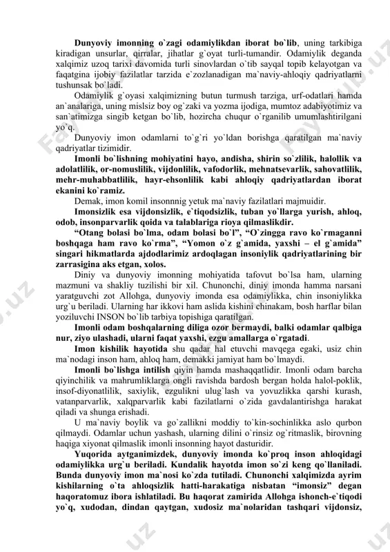 tomonini tashkil etadi. imon shaxsning o`z e`tiqodiga tayangan holda boshqalarning niyati, qilmish-qidirmishiga, o`zining ishlariga, hatolariga munosabat bildirishdir. imon hayotda to`g`ri yo`l topishning mezoni hisoblanadi. imonli kishilar allohdan qo`rqish, bandadan uyalish nima ekanligini chuqur idrok etganlar. allohni bir, payg`ambarimizni (sallallohu alayhi vasallam) uning elchisi deb bilish-imonning bosh belgisi hisoblanadi. imonli bo`lgan kishilar butun hayotlarida, ishlarida, faoliyatlarida, uyda, ko`chada birovga, o`z oilasiga munosabatlarida hamisha to`g`ri va halol yo`l tutishga intiladilar. muomala va munosabatlarida g`araz bo`lmaydi ta`madan va xaromdan hazar qiladilar. har ishlarida faqat bu dunyoni emas, oxiratni ham o`ylab ish tutadilar. barcha amallari va hatti-harakatlarini shunga bo`ysundirishga harakat qiladilar. ma`naviy-ahloqiy fazilat sifatida esa imon faqat odamzotgagina xos ruhiy hodisa jumlasiga kiradi. inson, odamzotdan tashqari hech bir mahluqotda imonning o`rni-tagi ham yo`q. binobarin, odamzod jamiki boshqa jonzotlardan biron bir narsaga ishonib, uni muqaddas deb bilishi, ya`ni imon keltirishi bilan ajralib turadi. iymon kishi ma`naviyatining, ahloqining o`q ildizi, poydevori, negizidir. imondan mahrum kimsaning aqli …