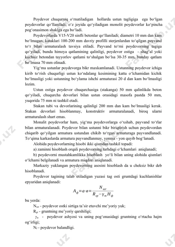 ydevor chuqurroq o‘rnatiladigan hollarda ustun tagligiga ega bo‘lgan poydevorlar qo‘llaniladi, o‘z joyida qo‘yiladigan monolit poydevorlar ko‘pincha pog‘onasimon shaklga ega bo‘ladi. poydevorlarda v15-v20 sinfli betonlar qo‘llaniladi; diametri 10 mm dan kam bo‘lmagan, kataklari 100-200 mm davriy profilli sterjenlardan to‘qilgan payvand to‘r bilan armaturalash tavsiya etiladi. payvand to‘rni poydevorning tagiga qo‘yiladi, bunda himoya qatlamining qalinligi, poydevor ostiga - shag‘al yoki kuchsiz betondan tayyorlov qatlami to‘shalgan bo‘lsa 30-35 mm, bunday qatlam bo‘lmasa 70 mm olinadi. yig‘ma ustunlar poydevorga bikr maxkamlanadi. ustunning poydevor ichiga kirib to‘rish chuqurligi ustun ko‘ndalang kesimining katta o‘lchamidan kichik bo‘lmasligi yoki ustunning bo‘ylama ishchi armaturasi 20 d dan kam bo‘lmasligi lozim. ustun ostiga poydevor chuqurchasiga (stakanga) 50 mm qalinlikda beton qo‘yiladi, chuqurcha devorlari bilan ustun orasidagi masofa pastda 50 mm, yuqorida 75 mm ni tashkil etadi. stakan tubi va devorlarining qalinligi 200 mm dan kam bo‘lmasligi kerak. stakan devorlari hisoblanmay, konstruktiv armaturalanadi, biroq ularni armaturalash shart emas. monalit poydevorlar ham, …