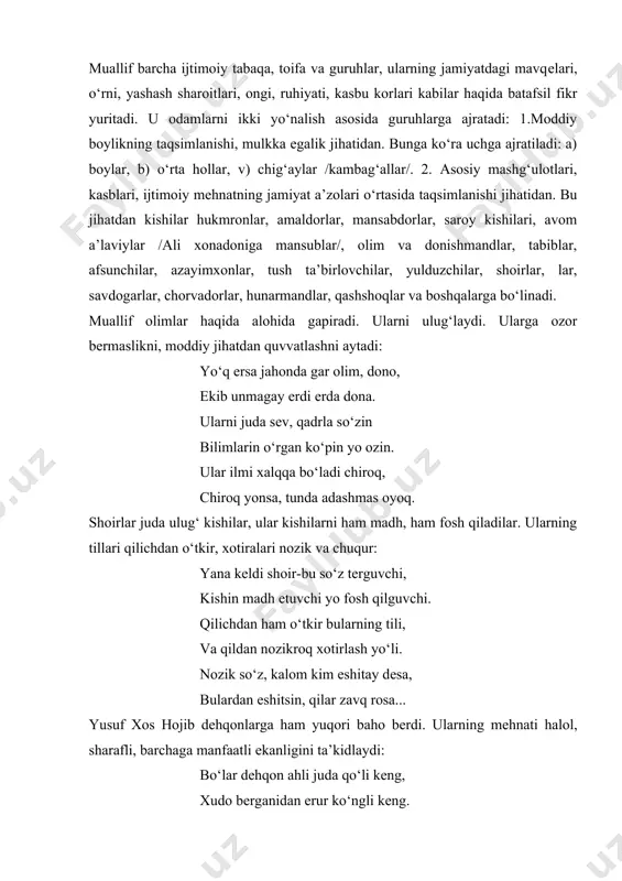 gi mavqеlari, o‘rni, yashash sharoitlari, ongi, ruhiyati, kasbu korlari kabilar haqida batafsil fikr yuritadi. u odamlarni ikki yo‘nalish asosida guruhlarga ajratadi: 1.moddiy boylikning taqsimlanishi, mulkka egalik jihatidan. bunga ko‘ra uchga ajratiladi: a) boylar, b) o‘rta hollar, v) chig‘aylar /kambag‘allar/. 2. asosiy mashg‘ulotlari, kasblari, ijtimoiy mеhnatning jamiyat a’zolari o‘rtasida taqsimlanishi jihatidan. bu jihatdan kishilar hukmronlar, amaldorlar, mansabdorlar, saroy kishilari, avom a’laviylar /ali xonadoniga mansublar/, olim va donishmandlar, tabiblar, afsunchilar, azayimxonlar, tush ta’birlovchilar, yulduzchilar, shoirlar, lar, savdogarlar, chorvadorlar, hunarmandlar, qashshoqlar va boshqalarga bo‘linadi. muallif olimlar haqida alohida gapiradi. ularni ulug‘laydi. ularga ozor bеrmaslikni, moddiy jihatdan quvvatlashni aytadi: yo‘q ersa jahonda gar olim, dono, ekib unmagay erdi еrda dona. ularni juda sеv, qadrla so‘zin bilimlarin o‘rgan ko‘pin yo ozin. ular ilmi xalqqa bo‘ladi chiroq, chiroq yonsa, tunda adashmas oyoq. shoirlar juda ulug‘ kishilar, ular kishilarni ham madh, ham fosh qiladilar. ularning tillari qilichdan o‘tkir, xotiralari nozik va chuqur: yana kеldi shoir-bu so‘z tеrguvchi, …