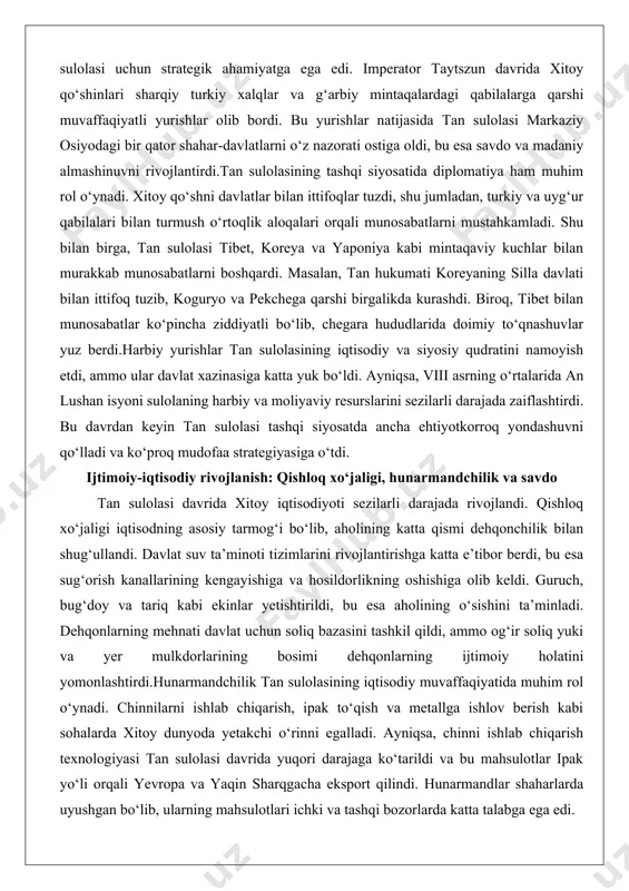 qsa, viii asrning o‘rtalarida an lushan isyoni sulolaning harbiy va moliyaviy resurslarini sezilarli darajada zaiflashtirdi. bu davrdan keyin tan sulolasi tashqi siyosatda ancha ehtiyotkorroq yondashuvni qo‘lladi va ko‘proq mudofaa strategiyasiga o‘tdi. ijtimoiy-iqtisodiy rivojlanish: qishloq xo‘jaligi, hunarmandchilik va savdo tan sulolasi davrida xitoy iqtisodiyoti sezilarli darajada rivojlandi. qishloq xo‘jaligi iqtisodning asosiy tarmog‘i bo‘lib, aholining katta qismi dehqonchilik bilan shug‘ullandi. davlat suv ta’minoti tizimlarini rivojlantirishga katta e’tibor berdi, bu esa sug‘orish kanallarining kengayishiga va hosildorlikning oshishiga olib keldi. guruch, bug‘doy va tariq kabi ekinlar yetishtirildi, bu esa aholining o‘sishini ta’minladi. dehqonlarning mehnati davlat uchun soliq bazasini tashkil qildi, ammo og‘ir soliq yuki va yer mulkdorlarining bosimi dehqonlarning ijtimoiy holatini yomonlashtirdi.hunarmandchilik tan sulolasining iqtisodiy muvaffaqiyatida muhim rol o‘ynadi. chinnilarni ishlab chiqarish, ipak to‘qish va metallga ishlov berish kabi sohalarda xitoy dunyoda yetakchi o‘rinni egalladi. ayniqsa, chinni ishlab chiqarish texnologiyasi tan sulolasi davrida yuqori darajaga ko‘tarildi va bu mahsulotlar ipak yo‘li orqali yevropa va …