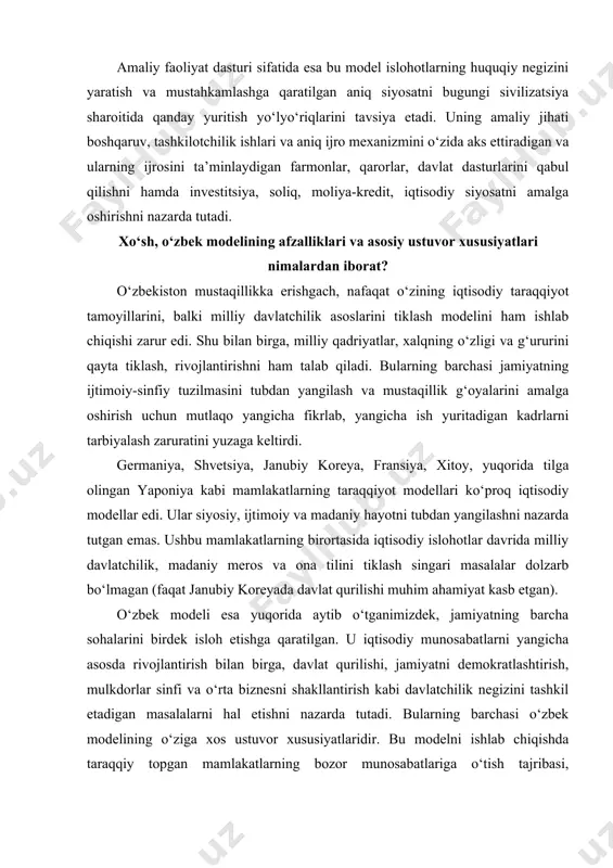 jamiyatni demokratlashtirish, mulkdorlar sinfi va o‘rta biznesni shakllantirish kabi davlatchilik negizini tashkil etadigan masalalarni hal etishni nazarda tutadi. bularning barchasi o‘zbek modelining o‘ziga xos ustuvor xususiyatlaridir. bu modelni ishlab chiqishda taraqqiy topgan mamlakatlarning bozor munosabatlariga o‘tish tajribasi, mustaqillik uchun kurash yillaridagi tarixiy sinov va saboqlar, xalqimizning o‘ziga xos turmush tarzi va tafakkuri – barcha-barchasi hisobga olindi. jamiyatni isloh etishning chuqur ilmiy asoslangan quyidagi besh tamoyili o‘zbek modelining asosida turadi. birinchi tamoyil: iqtisodiyotning siyosatdan ustunligi. iqtisodiy islohotlar hech qachon siyosat ortida qolmasligi kerak, ular biror mafkuraga bo‘ysundirilishi ham mumkin emas. ichki va tashqi iqtisodiy munosabatlar mafkuradan xoli bo‘lishi lozim. iqtisodiyotning siyosatdan ustunligi va mafkuradan xoliligi o‘zbek modelining asosiy tamoyilidir. bu mamlakatimizda amalga oshirilayotgan iqtisodiy siyosatning mazmun-mohiyatini aks ettiribgina qolmay, balki yurtimiz iqtisodiy hayotining yangiliklarga, ilg‘or tajribalar va oqilona tashabbuslarga ochiqligini ham ko‘rsatadi. mazkur tamoyil iqtisodiy rivojlanishda ma’naviyatning ahamiyati nechog‘liq muhim ekanini ham nazarda tutadi. ikkinchi tamoyil: davlat – bosh islohotchi. u …