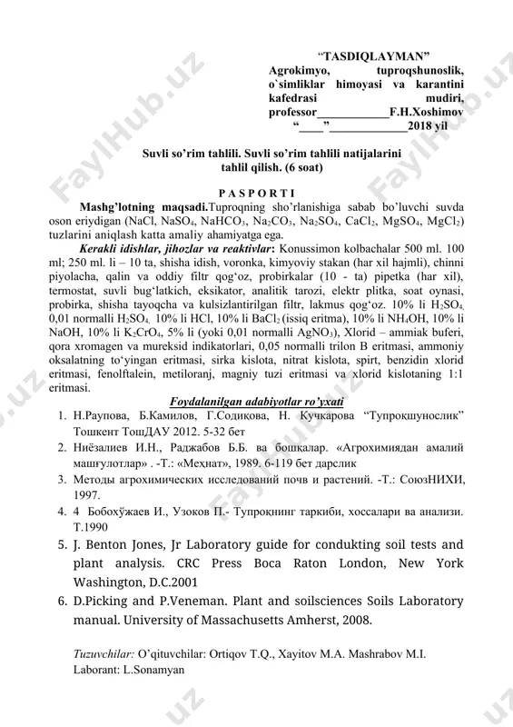 119 бет дарслик 3. методы агрохимических исследований почв и растений. -т.: союзнихи, 1997. 4. 4 бобохўжаев и., узоков п.- тупроқнинг таркиби, хоссалари ва анализи. т.1990 5. j. benton jones, jr laboratory guide for condukting soil tests and plant analysis. crc press boca raton london, new york washington, d.c.2001 6. d.picking and p.veneman. plant and soilsciences soils laboratory manual. university of massachusetts amherst, 2008. tuzuvchilar: o’qituvchilar: ortiqov t.q., xayitov m.a. mashrabov m.i. laborant: l.sonamyan 5 – mashg’ulot. suvli so’rim tahlili. suvli so’rim tahlili natijalarini tahlil qilish. (6 soat) mashg’lotning maqsadi.tuproqning sho’rlanishiga sabab bo’luvchi suvda oson eriydigan (nacl, naso4, nahco3, na2co3, na2so4, cacl2, mgso4, mgcl2) tuzlarini aniqlash katta amaliy ahamiyatga ega. kerakli idishlar, jihozlar va reaktivlar: konussimon kolbachalar 500 ml. 100 ml; 250 ml. li – 10 ta, shisha idish, voronka, kimyoviy stakan (har xil hajmli), chinni piyolacha, qalin va oddiy filtr qog‘oz, probirkalar (10 - ta) pipetka (har xil), termostat, suvli …