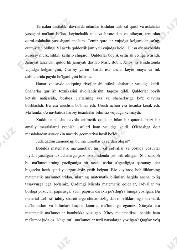 ri hosil bo'ldi. masalan: «chiziq» - linea (lotincha) so'zdan olingan bo'lib, «kanop ip», «arqon» degan ma'noda keladi. tarixdan dastlabki davrlarda odamlar toshdan turli xil qurol va aslahalar yasagani ma'lum bo'lsa, keyinchalik mis va bronzadan va nihoyat, temirdan qurol-aslahalar yasashgani ma'lum. temir qurollar vujudga kelganidan so'ng, eramizdan oldingi vi asrda quldorlik jamiyati vujudga keldi. u esa o'z navbatida xususiy mulkchilikni keltirib chiqardi. quldorlar boylik orttirish yo'liga o'tishdi. jamiyat tarixidan quldorlik jamiyati dastlab misr, bobil, xitoy va hindistonda vujudga kelganligini, g'arbiy yarim sharda esa ancha keyin maya va ink qabilalarida paydo bo'lganligini bilamiz. hunar va savdo-sotiqning rivojlanishi tufayli shaharlar vujudga keldi. shaharlar qurilish texnikasini rivojlantirishni taqozo qildi. quldorlar boyib ketishi natijasida, boshqa elatlarning yer va shaharlariga ko'z olaytira boshlashdi. bu esa urushsiz bo'lmas edi. urush uchun esa texnika kerak edi. ma'lumki, o'z navbatida harbiy texnikalar bilimsiz vujudga kelmaydi. xuddi mana shu davrda arifmetik qoidalar bilan bir qatorda ba'zi bir amaliy masalalarni yechish …