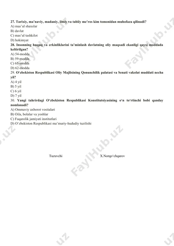 inson hamda fuqarolarning huquq va erkinliklari 26. yangi tahrirdagi o‘zbekiston respublikasi konstitutsiyasining 60-moddasiga ko‘ra, “fuqarolar konstitutsiya va qonunlarga rioya etishga …….. . a) atrof-tabiiy muhitga ehtiyotkorna munosabatda bo‘lishga majburdirlar b)boshqa insonlarning huquqlari, erkinliklari, sha’ni va qadr-qimmatini hurmat qilishga majburdirlar c) qonun bilan belgilangan soliqlar va yig‘imlarni to‘lashlari shart d) harbiy va muqobil xizmatni o‘tashga majburdirlar 27. tarixiy, ma’naviy, madaniy, ilmiy va tabiiy me’ros kim tomonidan muhofaza qilinadi? a) mas’ul shaxslar b) davlat c) mas’ul tashkilot d) hokimyat 28. insonning huquq va erkinliklarini ta’minlash davlatning oliy maqsadi ekanligi qaysi moddada keltirilgan? a) 54-modda b) 59-modda c) 65-modda d) 62-modda 29. o‘zbekiston respublikasi oliy majlisining qonunchilik palatasi va senati vakolat muddati necha yil? a) 4 yil b) 5 yil c) 6 yil d) 7 yil 30. yangi tahrirdagi o‘zbekiston respublikasi konstitutsiyasining o‘n to‘rtinchi bobi qanday nomlanadi? a) ommaviy axborot vositalari b) oila, bolalar va yoshlar c) fuqarolik jamiyati institutlari d) o‘zbekiston respublikasi …