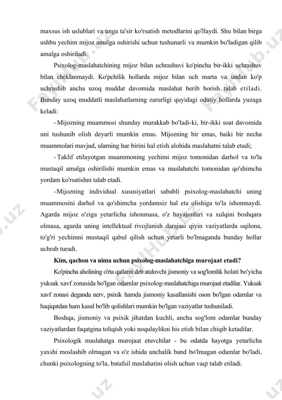 us ish uslublari va unga ta'sir ko'rsatish metodlarini qo'llaydi. shu bilan birga ushbu yechim mijoz amalga oshirishi uchun tushunarli va mumkin bo'ladigan qilib amalga oshiriladi. psixolog-maslahatchining mijoz bilan uchrashuvi ko'pincha bir-ikki uchrashuv bilan cheklanmaydi. ko'pchilik hollarda mijoz bilan uch marta va undan ko'p uchrashib ancha uzoq muddat davomida maslahat berib borish talab etiladi. bunday uzoq muddatli maslahatlarning zarurligi quyidagi odatiy hollarda yuzaga keladi: · mijozning muammosi shunday murakkab bo'ladi-ki, bir-ikki soat davomida uni tushunib olish deyarli mumkin emas. mijozning bir emas, baiki bir necha muammolari mavjud, ularning har birini hal etish alohida maslahatni talab etadi; · taklif etilayotgan muammoning yechimi mijoz tomonidan darhol va to'la mustaqil amalga oshirilishi mumkin emas va maslahatchi tomonidan qo'shimcha yordam ko'rsatishni talab etadi. - mijozning individual xususiyatlari sababli psixolog-maslahatchi uning muammosini darhol va qo'shimcha yordamsiz hal eta olishiga to'la ishonmaydi. agarda mijoz o'ziga yetarlicha ishonmasa, o'z hayajonlari va xulqini boshqara olmasa, agarda uning intellektual rivojlanish …