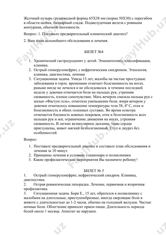 (норма 50x30) с перегибом в области шейки, билиарный сладж. поджелудочная железа с ровными контурами, обычной эхогенности. вопрос: 1. поставьте предварительный клинический диагноз? 2. ваш план дальнейшего обследования и лечения. билет №4 1. хронический гастродуоденит у детей. этиопатогенез, классификация, клиника. 2. острый гломерулонефрит, с нефротическим синдромом. этиология, клиника, диагностика, лечение 3. ситуационная задача. умида 13 лет, жалобы на частые простудные заболевания в горле. временами отмечает болезненность на ногах. раньше нигде не лечился и не обследовался. в течении последней недели у девочки отмечается боли на пальцах рук, утренняя скованность, плохое самочувствие. мать вечером смазала пальцы рук с мазью «фастум гель», отметила уменьшение боли. вчера вечером у девочки отмечалось повышение температуры тела 38, 4º с, отек и болезненность в обеих голенных суставах. во время осмотра отмечается бледность кожных покровов, отек и болезненность всех пальцев рук и ног, ограничение движения на ногах, утренняя скованность. в легких везикулярное дыхание, тоны сердца приглушены, живот мягкий безболезненный. …