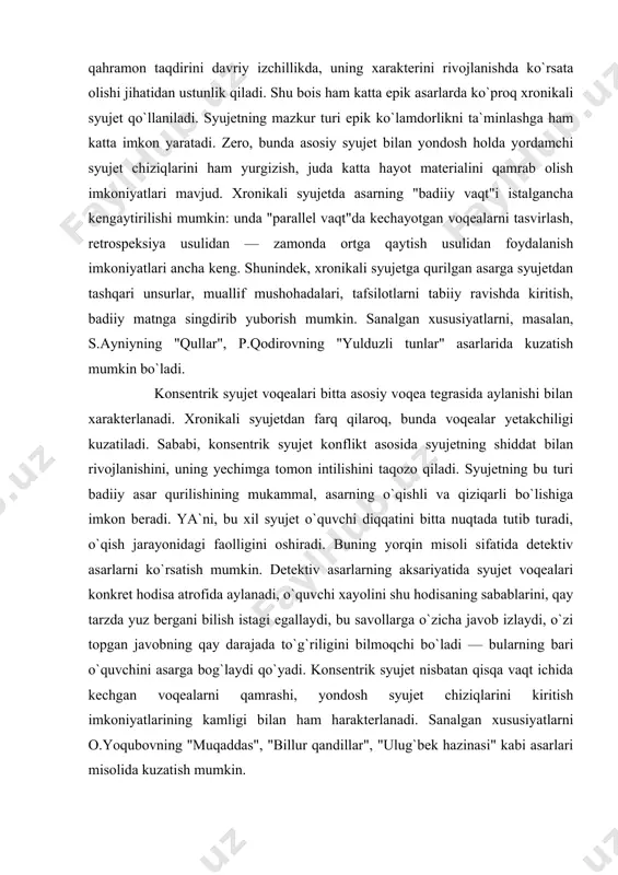 i, masalan, s.ayniyning "qullar", p.qodirovning "yulduzli tunlar" asarlarida kuzatish mumkin bo`ladi. konsentrik syujet voqealari bitta asosiy voqea tegrasida aylanishi bilan xarakterlanadi. xronikali syujetdan farq qilaroq, bunda voqealar yetakchiligi kuzatiladi. sababi, konsentrik syujet konflikt asosida syujetning shiddat bilan rivojlanishini, uning yechimga tomon intilishini taqozo qiladi. syujetning bu turi badiiy asar qurilishining mukammal, asarning o`qishli va qiziqarli bo`lishiga imkon beradi. ya`ni, bu xil syujet o`quvchi diqqatini bitta nuqtada tutib turadi, o`qish jarayonidagi faolligini oshiradi. buning yorqin misoli sifatida detektiv asarlarni ko`rsatish mumkin. detektiv asarlarning aksariyatida syujet voqealari konkret hodisa atrofida aylanadi, o`quvchi xayolini shu hodisaning sabablarini, qay tarzda yuz bergani bilish istagi egallaydi, bu savollarga o`zicha javob izlaydi, o`zi topgan javobning qay darajada to`g`riligini bilmoqchi bo`ladi — bularning bari o`quvchini asarga bog`laydi qo`yadi. konsentrik syujet nisbatan qisqa vaqt ichida kechgan voqealarni qamrashi, yondosh syujet chiziqlarini kiritish imkoniyatlarining kamligi bilan ham harakterlanadi. sanalgan xususiyatlarni o.yoqubovning "muqaddas", "billur qandillar", "ulug`bek hazinasi" kabi asarlari misolida …