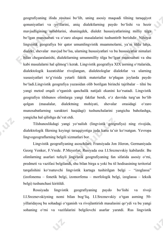 istik geografiya ham territorial dialektlarni o‘rganadi. uning eng muhim hususiyatlaridan biri ko‘rgazmaliligi bo‘lib, unda ma’lum til hodisalarining o‘rni va tarqalish chegarasi kartalar yoki atlas vositasida aniq belgilab beriladi. karta ham, atlas ham lingvistik geografiyaning ifoda vositasi bo‘lib, uning asosiy maqsadi tilning taraqqiyot qonuniyatlari va yo‘llarini, aniq dialektlarning paydo bo‘lishi va hozir mavjudligining sabablarini, shuningdek, dialekt hususiyatlarining milliy tilga bo‘lgan munosabati va o‘zaro aloqasi masalalarini tushuntirib berishdir. nihoyat lingvistik geografiya bir qator umumlingvistik muammolarni, ya’ni tilda lahja, dialekt, shevalar mavjud bo‘lsa, ularning hususiyatlari va bu hususiyatlar nimalari bilan chegaralanishi, dialektlarning umummilliy tilga bo‘lgan munosabati va shu kabi masalalarni hal qilmog‘i kerak. lingvistik geografiya xix asrning o‘rtalarida, dialektologik kuzatishlar rivojlangan, dialektologlar dialektlar va ularning xususiyatlari to‘g‘risida yetarli faktik materiallar to‘plagan joylarda paydo bo‘ladi.lingvistik geografiya yuzasidan olib borilgan birinchi tajribalar – tilni bu yangi metod orqali o‘rganish qanchalik natijali ekanini ko‘rsatadi. lingvistik geografiya tilshunos olimlarga yangi faktlar berdi, o‘z davrida turg‘un bo‘lib qolgan …