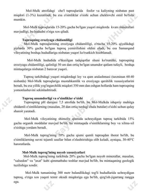 oqlarida 15-20% gacha bo'lgan yuqori miqdorda kvars minerallari mavjudligi, bu hududni o'ziga xos qiladi. tuproqning eroziyaga chidamliligi mol-mulk tuproqlarining eroziyaga chidamliligi, o'rtacha 15-20% qiyalikdagi yerlarda 30% gacha bo'lgan tuproq yemirilishini oldini oladi, bu esa samarqand viloyatining boshqa hududlariga nisbatan yuqori ko'rsatkich hisoblanadi. mol-mulk hududida o'tkazilgan tadqiqotlar shuni ko'rsatdiki, tuproqning eroziyaga chidamliligi, qalinligi 50 sm dan ortiq bo'lgan unumdor qatlam tufayli, boshqa mintaqalarga nisbatan 2 baravar yuqori. tuproq tarkibidagi yuqori miqdordagi loy va qum aralashmasi (taxminan 60:40 nisbatda) mol-mulk tuproqlariga mustahkamlik va eroziyaga qarshilik xususiyatlarini beradi, bu esa yillik yog'ingarchilik miqdori 350 mm dan oshgan hollarda ham tuproqning yomonlashuvini sekinlashtiradi. tuproq unumdorligi va o'simliklar o'sishi tuproqning ph darajasi 7,5 atrofida bo'lib, bu mol-mulkda ishqoriy muhitga chidamli o'simliklarning (masalan, 20 dan ortiq turdagi chala butalar) o'sishi uchun qulay sharoit yaratadi. mol-mulk viloyatining shimoliy qismida uchraydigan tuproq tarkibida 15% gacha organik moddalar mavjud bo'lib, bu mintaqada o'simliklarning boy va xilma-xil o'sishiga yordam beradi. …