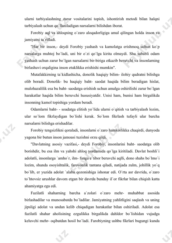 ishiga ishonar edi. o`rta asr davrida, o`zaro to`htovsiz urushlar davom etgan bir davrda bunday il`or fikrlar bilan chiqish katta ahamiyatga ega edi. fazilatli shaharning barcha a`zolari o`zaro mehr- muhabbat asosida birlashadilar va munosabatda bo`ladilar. jamiyatning yahlitligini saqlash va uning jipsligi adolat va undan kelib chiqadigan harakatlar bilan oshiriladi. adolat esa fazilatli shahar aholisining ezgulikka birgalikda dahldor bo`lishidan vujudga keluvchi mehr- oqibatdan hosil bo`ladi. farobiyning ushbu fikrlari bugungi kunda o`z mustaqilligini qo`lga kiritib kelajak sari dadil rivojlanib borayotgan respublikamiz uchun ham dolzarb ahamiyatga egadir. jumladan, respublikamiz prezidenti i.karimov "o`zbekiston kelajagi buyuk davlat" nomli risolasida ta`kidlaganidek, respublikamizning taraqqiyoti halqimizning jipslashib, bir- birimizga mehrli, oqibatli bo`lishimizga bo`liq. shu narsa bizga umid, ishonch va kuch ba`ishlamoqda, tinch- totuv hayotga asos bo`lmoqda (qarang: i. karimov. o`zbekiston kelajagi buyuk davlat. toshkent, "o`zbekiston", 1992 8- bet). forobiyning ahloqiy qarashlarida aql kategoriyasi bilan birga baht va fazilatlar kategroriyasi ham muhim o`rin tutadi. bahtni qo`lga kiritish uchun inson faol …