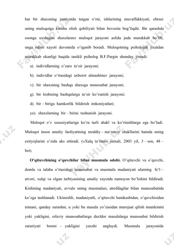 unda ifodalangan so’z kishiga ta‘sir etuvchi kudratli psihologik kuchga ega. uni faqat o’zining mazmuni bilan, balki so’zlovchining aytilayotgan fikrini ifoda qilish uslubi bilan ham ta‘sir darajasi va kudrati yanada ortishi mumkin. «ingliz dramaturgi b.shou aytganidek, «xa» so’zini aytishning 50 dan ortik uslubi bor, «yuk» so’zini ham shuncha uslubi bor, ammo bu so’zni yozishni faqat bir uslubi bor». (xalq ta‘limi jurnali, 2003 yil, 3 – son, 49 – bet ). bu fikrning zamirida muloqot madaniyatiga doir juda nozik kochirim ma‘no yashiringan. zotan o’qituvchi muloqotining zamirida so’z, fikr turar ekan, fikrni bayon etish ifodasi har bir o’qituvchining saviyasi, ma‘naviy dunyosi, madaniyatiga bog’liq. bundan kelib chikadiki, o’qituvchi o’z muomalasida me‘yorni bilishi lozim. o’qituvchining muloqot madaniyati nafaqat shaxslararo munosabatlarda, balki shu bilan birga ishlab chikarish, mexnat jamoasi, ota – onalar bilan, jamiyat xayotiga ham kerakligini xisobga oladigan bo’lsak, bugungi kunda o’quvchi, talabalar fe‘l – atvorini o’rganish, ularning bir – birlariga mehr – muruvvatli bo’lishga …