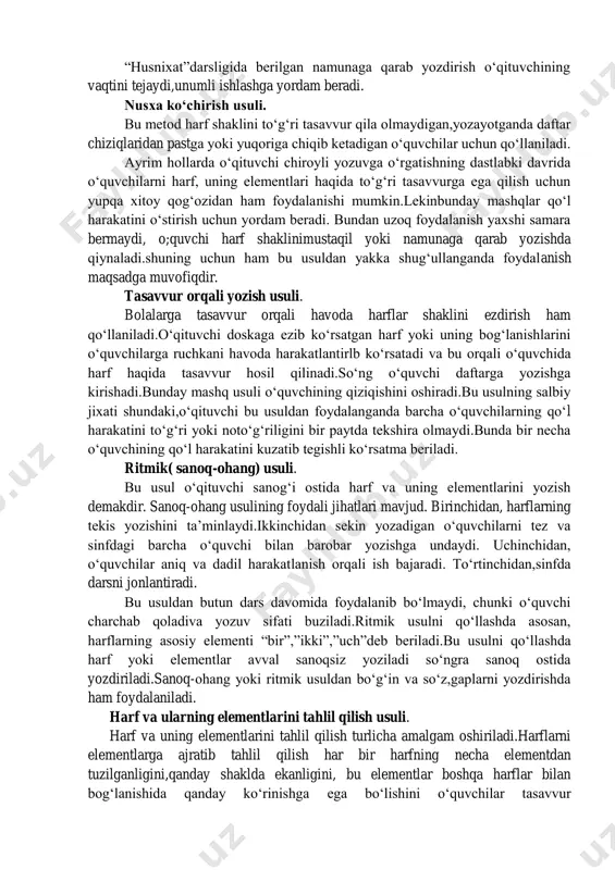 ‘zlarni keyin esa murakkabroq so‘zlarni yozishga o‘tiladi. namunaga qarab yozish usuli. husnixatga o‘rgatish usullaridan biri harflarning shaklini namuna qilib ko‘rsatish va yozdirishdir. har bir harfning namunasi doskada barcha o‘quvchilarning diqqatini jalb qilgan holda yoki ayrim o‘quvchilarga daftarda alohida-alohida ko‘rsatiladi.o‘quvchining vazifasi doskada eslab qolgan shakllarini o‘z daftarlariga to‘g‘ri aks ettirishdir. doskada yozib ko‘rsatilgan har bir harf barcha o‘quvchilarga aniq ko‘rinib turishi shart.agar ayrim o‘quvchilar uni aniq ko‘rmagan bo‘lsalar, qaytadan takrorlab ko‘rsatiladi. o‘qituvchi har bir harflarning bog‘lanishi, og‘zaki yoki doskada tushuntirish orqali qo‘lni qayerga qo‘yish kerak,qayerda qol harakati buriladi, harflarning baland-pastligi qay darajada bo‘lishi kerakligi orqali tushuntiriladi. nusxaga qarab ko‘chirish usuli. bu usul qadimiy usul bo‘lib hozirgi kunda hamqimmatini yo‘qotmagan holda qo‘llanilib kelinmoqda.bu usulda o‘quvchilar harflarni “husnixat” kitobi yoki “yozuv daftari”dagi namunalarga qarab ko‘chirib yozadilar. tayyor holdagi nuqtalar bilan ifodalangan harflar ustidan qo‘lni yurgizib mashq qilish mexanik jarayon bo‘lib, o‘quvchilar bu topshiriqni oson bajaradilar. “husnixat”darsligida berilgan namunaga qarab yozdirish o‘qituvchining vaqtini tejaydi,unumli …