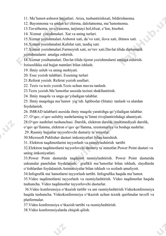 iq xati. 17.xizmat yozishmalari.farmoyish xati, so‘rov xati.davlat tilida diplomatik yozishmalarni amalga oshirish. 18.xizmat yosihamalari. davlat tilida tijorat yozishmalarni amalga oshirish. ixtisoslikka oid hujjat matnlari bilan ishlash. 19. ilmiy uslub va uning mohiyati. 20. esse yozish talablari. essening turlari 21.referat yozish. referat yozish usullari. 22. tezis va tezis yozish.tezis uchun mavzu tanlash. 23.tezis yozish.ma’lumotlar asosida tezisni shakllantirish. 24. ilmiy maqola va unga qo‘yiladigan talablar. 25. ilmiy maqolaga ma’lumot yig‘ish. iqtiboslar (sitata) tanlash va ulardan foydalanish. 26. imrad talablarii asosida ilmiy maqola yaratishga qo’yiladigan talablar. 27. o‘quv, o‘quv-uslubiy nashrlarning ta’limni rivojlantirishdagi ahamiyati. 28.o‘quv nashrlari tushunchasi. darslik, elektron darslik, multimediyali darslik, o‘quv qo‘llanma, elektron o‘quv qo‘llanma, xrestomatiya va boshqa nashrlar. 29. rasmiy hujjatlar tayyorlovchi dasturiy ta’minotlar. 30.microsoft publisher dasturi imkoniyatlari bilan tanishish. 31. elektron taqdimotlarini tayyorlash va rasmiylashtirish tartibi 32.elektron taqdimotlarni tayyorlovchi dasturiy ta`minotlar.power point dasturi va uning imkoniyatlari. 33.power point dasturida taqdimot rasmiylashtirish. power point dasturida uskunalar panelidan foydalanish, grafikli ma’lumotlar bilan …