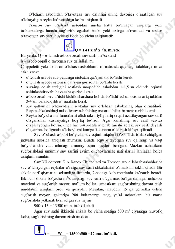 h asboblarini o’qariqqa o’rnatiladi. chippoletti suv o’lchash asbobi suv sarfini quyidigi ifoda bo’yicha aniqlash mumkin: q =1,86 x b x h√h, m3/sek bu yerda: q – suv sarfi, m3/sekund b – ostona kengligi (0,25; 0,50; 0,75; 1,0; 1,25 ), m; h – asbob orqali o’tayotgan suv qalinligi, m. o’lchash asbobidan o’tayotgan suv qalinligi uning devoriga o’rnatilgan suv o’lchaydigin reyka ko’rsatishiga ko’ra aniqlanadi. tomson suv o’lchash asboblari uncha katta bo’lmagan ariqlarga yoki tashlamalarga hamda sug’orish egatlari boshi yoki oxiriga o’rnatiladi va undan o’tayotgan suv sarfi quyidagi ifoda bo’yicha aniqlanadi: q = 1,41 x h2 x √h, m3/sek bu yerda: q – o’lchash asbobi orqali suv sarfi, m3/sekund h – asbob orqali o’tayotgan suv qalinligi, m. chippoletti yoki tomson o’lchash asboblarini o’rnatishda quyidagi talablarga rioya etish zarur: · o’lchash asbobi suv yuzasiga nisbatan qat’iyan tik bo’lishi kerak · o’lchash asbobi ostonasi qat’iyan gorizontal bo’lishi kerak · suvning oqish tezligini rostlash maqsadida asbobdan …