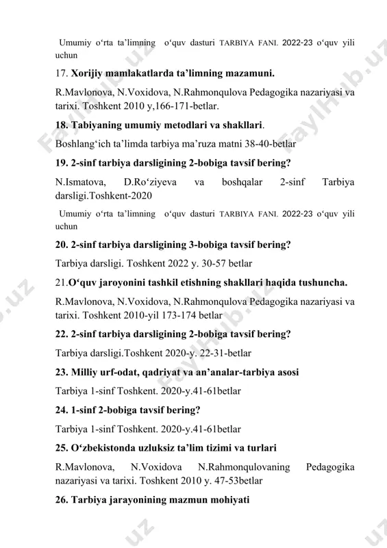 h boshlang‘ich ta’limda tarbiya ma’ruza matni 50-55 betlar buxoro 2023y. 40.tarbiyada oʻquvchilarning yoshing yoshi oʻziga xos xusiyatlarini hisobga olish. r.mavlonova, n.voxidova n.rahmonqulovaning pedagogika nazariyasi va tarixi. toshkent 2010 y. 299-bet 41. boshlang‘ich sinf oʻquvchilarida mehnatga ijobiy munosabatni shakllantirish usullari boshlang‘ich ta’limda tarbiya ma’ruza matni 64-68 bet. buxoro 2023y. 42. oʻquvchilarda aqliy tarbiyani shakllantirishning mazmuni r.mavlonova, n.voxidova n.rahmonqulovaning pedagogika nazariyasi va tarixi. toshkent 2010 y. 305-bet 43. 1-sinf 2-bobiga tavsif bering? tarbiya 1-sinf toshkent. 2020-y.41-61betlar 44. axloqiy tarbiyaga tavsif bering? r.mavlonova, n.voxidova n.rahmonqulovaning pedagogika nazariyasi va tarixi. toshkent 2010 y. 15-16 betlar 45.tarbiya jarayoninig mazmun mohiyati r.mavlonova, n.voxidova n.rahmonqulovaning pedagogika nazariyasi va tarixi. toshkent 2010 y. 290-292betlar 46. aqliy-axloqiy tarbiyaga ta’rif bering? boshlang‘ich ta’limda tarbiya ma’ruza matni. 38-43 betlar buxoro 2023y. 47. tarbiyaning ijtimoiy hodisa va pedagogik jarayon ekanligi boshlang‘ich ta’limda tarbiya ma’ruza matni. 57-58-betlar buxoro 2022y. 48. boshlang‘ich sinflarda tayanch kompetensiyalarni shakllantirish. boshlang‘ich ta’limda tarbiya ma’ruza matni. 11-12-betlar buxoro 2023y. …