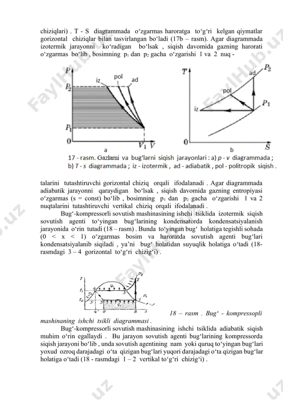ik jarayonda eng kichik (minimal), adiabatik jarayonda esa eng katta (maksimal) qiymatga ega boʻladi . buning sababi shundaki , izotermik jarayonda siqishda ajralayotgan issiqlik olib ketilganligi tufayli gazning harorati oʻzgarmaydi va uni siqishga kamroq ish sarflanadi (bu holda siqishga qarshilik koʻrsatuvchi gazning ichki energiyasi , ya'ni molekulalarning jamlangan kinetik energiyasi nisbatan ozligicha qolaveradi) . siqishdagi jarayonlarni tahlil qilish uchun qulay boʻlgan t - s diagramma 17b - rasmda koʻrsatilgan . ta’kidlab oʻtilganidek , koʻpchilik hollarda siqish vaqtida ajralgan issiqlikning bir qismi tashqi muhitga tarqaladi va qolgan qismi gazni isitishga sarflanadi , ya’ni gaz politropik jarayonda siqiladi (17 – rasmdagi oraliq siqish chiziqlari) . t - s diagrammada oʻzgarmas haroratga toʻgʻri kelgan qiymatlar gorizontal chiziqlar bilan tasvirlangan boʻladi (17b – rasm). agar diagrammada izotermik jarayonni koʻradigan boʻlsak , siqish davomida gazning harorati oʻzgarmas boʻlib , bosimning p1 dan p2 gacha oʻzgarishi 1 va 2 nuq - talarini tutashtiruvchi gorizontal chiziq orqali …