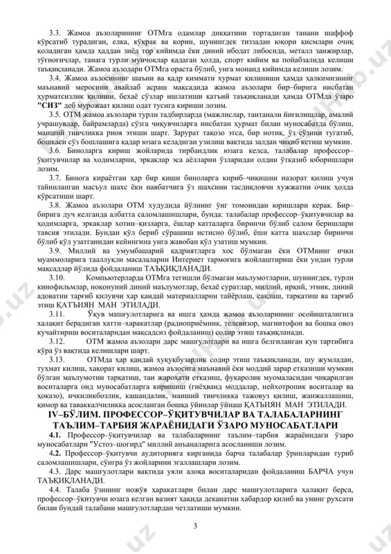 umume'tirof etilgan ahloq qoidalarini namoyishkorona mensimaslikda ifodalanuvchi behayo so'zlardan foydalanish xuquqini kafolatlamaydi, e'tiqod erkinligi diniy marosim liboslarida otmga kelish xuquqini kafolatlamaydi, kiyinish erkinligi ta'lim maskanida tarbiya jarayoniga salbiy ta'sir qilish huquqini kafolatlamaydi va hokazo. 3.3. jamoa a'zolarining otmga odamlar diqqatini tortadigan tanani shaffof ko'rsatib turadigan, elka, ko'krak va qorin, shuningdek tizzadan yuqori qismlari ochiq qoladigan hamda haddan ziyod tor kiyimda yoki diniy ibodat libosida, metall zanjirlar, to'g'nog'ichlar, tanaga turli munchoqlar qadagan holda, sport kiyim va poyabzalida kelishi ta'qiqlanadi. jamoa a'zolari otmga orasta bo'lib, unga monand kiyimda kelishi lozim. 3.4. jamoa a'zosining sha'ni va qadr qimmati xurmat qilinishi hamda halkimizning ma'naviy merosini avaylab asrash maqsadida jamoa a'zolari bir–biriga nisbatan hurmatsizlik qilishi, bexayo so'zlar ishlatishi qat'iy ta'qiqlanadi hamda otmda o'zaro "siz" deb murojaat qilish odat tusiga kirishi lozim. 3.5. otm jamoa a'zolari turli tadbirlarda (majlislar, tantanali yig'ilishlar, amaliy uchrashuvlar, bayramlarda) so'zga chiquvchilarga nisbatan hurmat bilan munosabatda bo'lish, maishiy tinchlikka rioya etishi shart. …