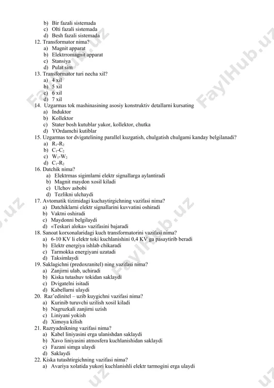 a) datchiklarni elektr signallarini kuvvatini oshiradi b) vaktni oshiradi c) maydonni belgilaydi d) «teskari aloka» vazifasini bajaradi 18. sanoat korxonalaridagi kuch transformatorini vazifasi nima? a) 6-10 kv li elektr toki kuchlanishini 0,4 kv ga pasaytirib beradi b) elektr energiya ishlab chikaradi c) tarmokka energiyani uzatadi d) taksimlaydi 19. saklagichni (predoxranitel) ning vazifasi nima? a) zanjirni ulab, uchiradi b) kiska tutashuv tokidan saklaydi c) dvigatelni isitadi d) kabellarni ulaydi 20. raz’edinitel – uzib kuygichni vazifasi nima? a) kurinib turuvchi uzilish xosil kiladi b) nagruzkali zanjirni uzish c) liniyani yokish d) ximoya kilish 21. razryadnikning vazifasi nima? a) kabel liniyasini erga ulanishdan saklaydi b) xavo liniyasini atmosfera kuchlanishidan saklaydi c) fazani simga ulaydi d) saklaydi 22. kiska tutashtirgichning vazifasi nima? a) avariya xolatida yukori kuchlanishli elektr tarmogini erga ulaydi b) masofani saklaydi c) uzilishni xosil kiladi d) tarmokni uzadi 23. otdelitel ajratgichning vazifasi nima? a) elektr tarmogini kiska tutashuv tokidan ximoya kiladi …