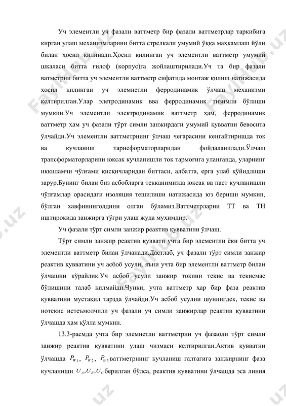 измаси келтирилган.актив қувватни ўлчашда , , ваттметрнинг кучланиш ғалтагига занжирнинг фаза кучланиши берилган бўлса, реактив қувватини ўлчашда эса линия кучланишлари берилади.занжир уланган ваттметр (13.4-расм). ваттметр; ваттметр; ваттметр кўрсатишларининг алгебрик йиғиндиси. бу охирги тенгликдан занжирнинг умумий реактив қувватини аниқлаймиз. (14) хулоса шуни айтиш мумкинки: 1. уч элементли ваттметрни уч фазали тўрт симли занжирга улаш 24-расмда келтирилган бир элементли учта ваттметрларни улаш усулига тўла мувофиқ келади; 2. уч элементли ваттметр лойиҳаси уч элементли ваттметр лойиҳасига мувофиқ келади; 3. уч элементли варметр шкаласи даражалашда (14) формуладаги ифода ҳисобга олинган; 4. икки ва уч элементли ваттметрлар асосан ишлаб чиқариш муассасаларида, махсус ўлчаш ишларини, жумладан, реактив қувват коэффициенти /tgu/ни аниқлашда бажарилади. (15) бунда -энерготизимдан энергия талаб қиладиган муассаса энг юқори унум билан ишлаганда ўрнатилган реактив қувват, -муассасани юқори унум билан ишлаши энерготизимдан талаб қилинади. адабиётлар асосий: 1. электрические измерение (с лабораторными работами) под ред.в.н.малиновского, м: энергоиздат, 1986. қўшимча: и.и.иванов, в.с.равдоник.электротехника, изд-во «высшая школа»м.,1986. в.и.котур и …