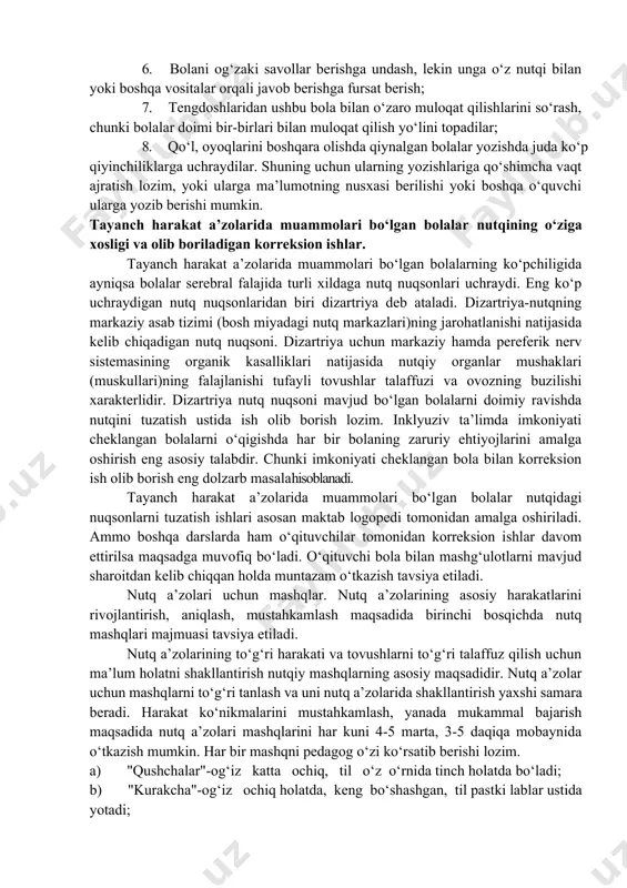 atlanishida muammolari bo‘lgan serebral falaj bolalardagi mavjud nuqsonlarni korreksilashda nuqson turini erta aniqlab alohida yondashish juda yaxshi samara beradi. tayanch harakat a’zolarida muammolari bo‘lgan bolalar inklyuziv ta’limida sinfni va dars jarayonini moslashtirish. yengil darajagi harakatlanishida muammolari bo‘lgan bolani umumta’lim sinflarida o‘qitish uchun ko‘p narsa talab etilmaydi. ammo boladaning harakatlanishidagi mummolar og‘ir darajada bo‘lsa, umta’lim tizimida o‘qitishda sinfni moslashtirish bo‘yicha quyidagilar tavsiya etiladi: 1. harakatlanshida muammosi bo‘lgan bola o‘tirganda boshi va gavdasini to‘g‘ri tutishi uchun maxsus o‘rindikdarning mavjud bo‘lishi yoki o‘rindikdarni bu bolaga moslashtirish; 2. o‘qituvchi va tengdoshlari bolani tushuna olishlari uchun muloqat taxtalari (masalan, rasmli yoki turli ramziy belgilardan tashkil topgan taxtalar)dan foydalanish; 3. bola sinfda harakatlana olishi uchun sinf xonasining devorlari yoniga yordamchi vositalar qo‘yish (masalan, yog‘ochdan tirgagichli "yo‘lakcha"lar yasash); 4. agar bola aravacha o‘tirsa sinfxona partasini imkon qadar harakatlanishida muammosi bo‘lgan bolaning aravachasi uchun moslashtirish; 5. agarda bolaning nutqida og‘ir nuqsonlar bo‘lsa muloqotning boshqa shakllaridan, masalan rasmlar yoki …