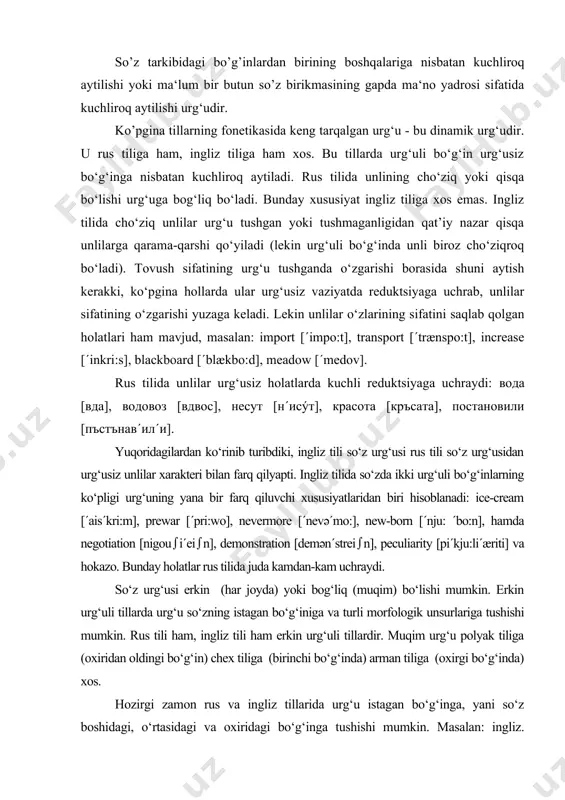 . so‘z urg‘usi erkin (har joyda) yoki bog‘liq (muqim) bo‘lishi mumkin. erkin urg‘uli tillarda urg‘u so‘zning istagan bo‘g‘iniga va turli morfologik unsurlariga tushishi mumkin. rus tili ham, ingliz tili ham erkin urg‘uli tillardir. muqim urg‘u polyak tiliga (oxiridan oldingi bo‘g‘in) chex tiliga (birinchi bo‘g‘inda) arman tiliga (oxirgi bo‘g‘inda) xos. hozirgi zamon rus va ingliz tillarida urg‘u istagan bo‘g‘inga, yani so‘z boshidagi, o‘rtasidagi va oxiridagi bo‘g‘inga tushishi mumkin. masalan: ingliz. ΄evening, in΄vestigate, de΄fy; rus.дéвочка, делáми, молокó. kuzatishlar shuni ko‘rsatadiki, ingliz tilida urg‘uning tushish o‘rniga nisbatan ba‘zi qonunlar saqlanib qolgan: ko‘pgina hollarda ildizning birinchi bo‘g‘iniga urg‘uning tushish prinsipi, ya’ni qadimgi ingliz tili (aniqrog‘i umumgerman) prinsipi saqlanib qolgan (΄mother, ΄husband, ΄children, ΄prison); ma‘lum bir suffiks va prefekslarning mavjudligi so‘z urg‘usining o‘zgarishiga olib keladi (be΄gin, o΄ccasion, sta΄bility, senti΄mental) (v.a.vasilyev, 1962, 123-129 b.). taqqoslanayotgan tillarda urg‘u ko‘chishi mumkin, boshqacha qilib aytganda, ma‘lum bir so‘zning turli grammatik shakllarini yasashda so‘zning bir qismidan ikkinchi bir qismiga ko‘chishi …