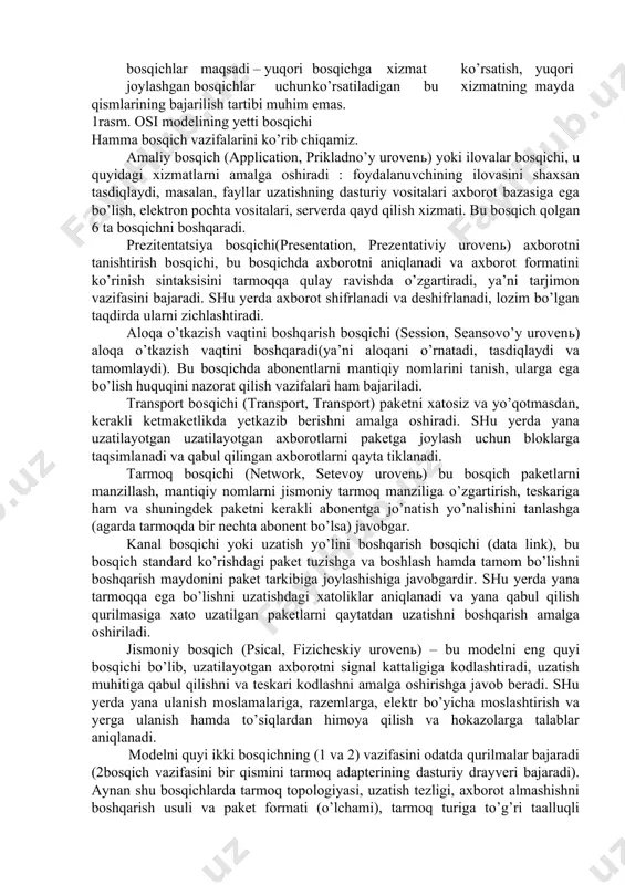 a turli tarmoqlar o’rtasidagi turli bosqichdagi muloqotni to’g’ri tashkil qilish imkoiyatini yaratadilar. xozirgi vaqtda eng ko’p ishlatiladigan va tanilgan osi (open system interconnection) ochiq sitemada axborot almashinuvini etalon modeli. bu holtda “ochiq sistema” atamasi o’zi bilan ulanmagan, ya’ni boshqa qandaydir sistemalar bilan aloqa qilih imkoniyati mavjud sistema tushiniladi (yopiq sistemaga nisbatan). muloqot etalon modeli xalqaro standartlar tashkiloti iso (international standarts organization) tomonidan 1984­yili osi modeli taqdim qilingan. shundan beri hamma tarmoq mahsulotlarini ishlab chiqaruvchilar tomonidan foydalanib kelinmoqda. har qanday universal model singari, osi modeli ham ancha qo’pol. tez o’zgarishlarni bajarishi qiyin, shuning uchun turli formalar taklif qiladigan real tarmoq vositalari qabul qilingan vazifalarni taqsimlashga juda ham rioya qilmaydilar. lekin osi modeli bilan tanishish tarmoqda ro’y berayotgan jarayonni yaxshi tushunishga yordam beradi. hamma tarmoqda bajariladigan vazifalar(funktsiyalar) modelda 7 ta bosqichga bo’lingan(1­rasm). yuqori o’rindagi bosqichlar ancha murakkab bo’lib, global masalalarni bajaradilar. buning uchun pasdagi bosqichlarni o’z maqsadlari uchun ishlatib ularni boshqaradilar. pastda …