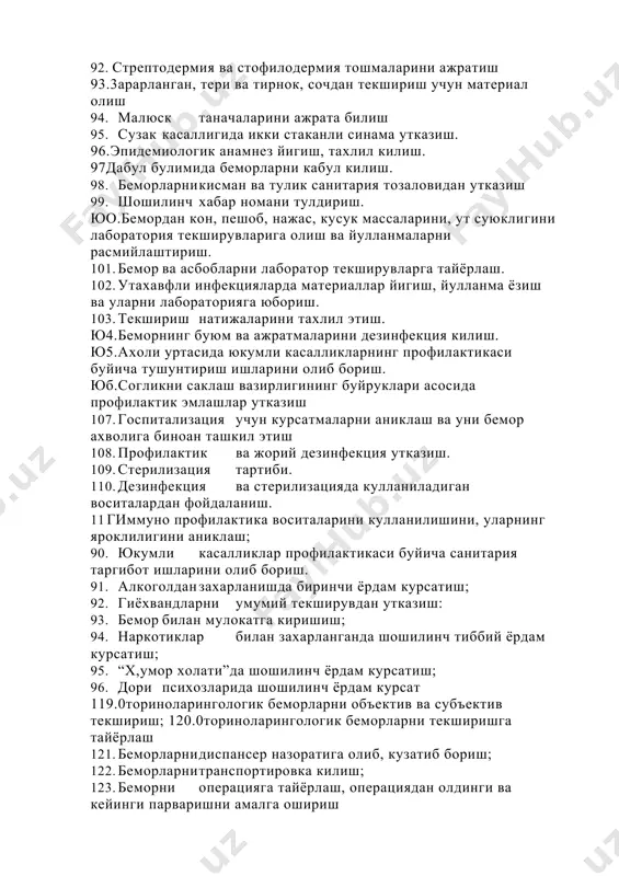 рланган, тери ва тирнок, сочдан текшириш учун материал олиш 94. малюск таначаларини ажрата билиш 95. сузак касаллигида икки стаканли синама утказиш. 96.эпидемиологик анамнез йигиш, тахлил килиш. 97дабул булимида беморларни кабул килиш. 98. беморларни кисман ва тулик санитария тозаловидан утказиш 99. шошилинч хабар номани тулдириш. юо.бемордан кон, пешоб, нажас, кусук массаларини, ут суюклигини лаборатория текширувларига олиш ва йулланмаларни расмийлаштириш. 101. бемор ва асбобларни лаборатор текширувларга тайёрлаш. 102. ута хавфли инфекцияларда материаллар йигиш, йулланма ёзиш ва уларни лабораторияга юбориш. 103. текшириш натижаларини тахлил этиш. ю4.беморнинг буюм ва ажратмаларини дезинфекция килиш. ю5.ахоли уртасида юкумли касалликларнинг профилактикаси буйича тушунтириш ишларини олиб бориш. юб.согликни саклаш вазирлигининг буйруклари асосида профилактик эмлашлар утказиш 107. госпитализация учун курсатмаларни аниклаш ва уни бемор ахволига биноан ташкил этиш 108. профилактик ва жорий дезинфекция утказиш. 109. стерилизация тартиби. 110. дезинфекция ва стерилизацияда кулланиладиган воситалардан фойдаланиш. 11 гиммуно профилактика воситаларини кулланилишини, уларнинг яроклилигини аниклаш; 90. юкумли касалликлар профилактикаси буйича санитария таргибот ишларини …