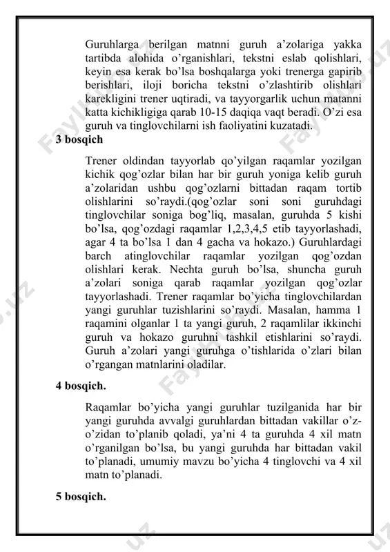 lan, guruhda 5 kishi bo’lsa, qog’ozdagi raqamlar 1,2,3,4,5 etib tayyorlashadi, agar 4 ta bo’lsa 1 dan 4 gacha va hokazo.) guruhlardagi barch atinglovchilar raqamlar yozilgan qog’ozdan olishlari kerak. nechta guruh bo’lsa, shuncha guruh a’zolari soniga qarab raqamlar yozilgan qog’ozlar tayyorlashadi. trener raqamlar bo’yicha tinglovchilardan yangi guruhlar tuzishlarini so’raydi. masalan, hamma 1 raqamini olganlar 1 ta yangi guruh, 2 raqamlilar ikkinchi guruh va hokazo guruhni tashkil etishlarini so’raydi. guruh a’zolari yangi guruhga o’tishlarida o’zlari bilan o’rgangan matnlarini oladilar. 4 bosqich. raqamlar bo’yicha yangi guruhlar tuzilganida har bir yangi guruhda avvalgi guruhlardan bittadan vakillar o’z-o’zidan to’planib qoladi, ya’ni 4 ta guruhda 4 xil matn o’rganilgan bo’lsa, bu yangi guruhda har bittadan vakil to’planadi, umumiy mavzu bo’yicha 4 tinglovchi va 4 xil matn to’planadi. 5 bosqich. - yangi tuzilgan guruhning har bir a’zosi endi o’ziga 2 ta vazifa, ya’ni o’qituvchi va o’quvchi vazifasini oladi va quyidagicha faoliyat ko’rsatadi: 1. o’qituvchi (o’rgatuvchi) sifatida, o’zi …