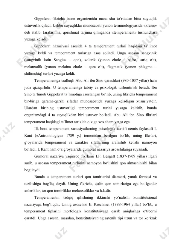 iziqarlidir. u temperamentga tabiiy va psixologik tushuntirish beradi. ibn sino ta’limoti gippokrat ta’limotiga asoslangan bo‘lib, uning fikricha temperament bir-biriga qarama-qarshi sifatlar munosabatida yuzaga keladigan xususiyatdir. ulardan birining ustuvorligi temperament turini yuzaga keltirib, bunda organizmdagi 4 ta suyuqlikdan biri ustuvor bo‘ladi. abu ali ibn sino fikrlari temperament haqidagi ta’limot tarixida o‘ziga xos ahamiyatga ega. ilk bora temperament xususiyatlarning psixologik tavsifi nemis faylasufi i. kant («antronologiya» 1789 y.) tomonidan berilgan bo‘lib, uning fikrlari, g‘oyalarida temperament va xarakter sifatlarning aralashib ketishi namoyon bo‘ladi. i. kant ham o‘z g‘oyalarida gumoral nazariya asoschilariga suyanadi. gumoral nazariya yaqinroq fikrlarni i.f. lesgaft (1837-1909 yillar) ilgari surib, u asosan temperament turlarini namoyon bo‘lishini qon almashinishi bilan bog‘laydi. bunda u temperament turlari qon tomirlarini diametri, yurak formasi va tuzilishiga bog‘liq deydi. uning fikricha, qalin qon tomirlariga ega bo‘lganlar xoleriklar, tor qon tomirliklar melanxoliklar va h.k.dir. temperamentni tadqiq qilishning ikkinchi yo‘nalishi konstitutsional nazariyaga bog‘liqdir. uning asoschisi e. krechmer (1888-1964 yillar) …