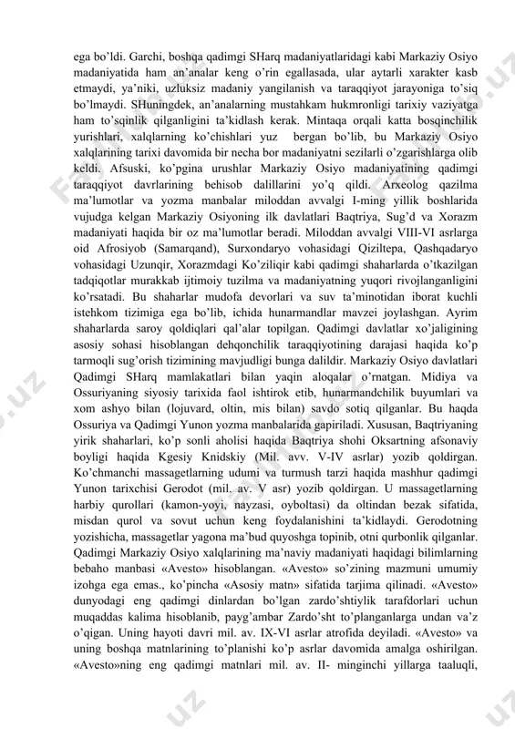 lanishiga olib kelgan. shuning uchun, bundan keyin markaziy osiyoning yaxlit madaniyatini tashkil qiluvchi turli submadaniyatlar mavjudligi haqida to’xtalish joizdir: qadimgi davlatlar submadaniyati (baqtriya, sug’d, xorazm, farg’ona, marg’iyona), dasht ko’chmanchilari-sak, massaget, dakochchilar submadaniyati, pomir va tangritog’ qabilalarning submadaniyati. markaziy osiyo madaniyatining o’ziga xosligining ikkinchi jihati mintaqaning o’ta qulay jug’rofiy o’rnashganligi bilan bog’liq. mintaqa mesopotamiya, hindiston va xitoy kabi uchta buyuk sharq tsivilizatsiyasi bilan bevosita chegaradosh bo’lib, farb tsivilizatsiyasiga xos beshinchi-gretsiya va rim bilan aloqada rivojlangan. bunday aloqalarning muqarrarligi tufayli markaziy osiyo madaniyati sharq va farb o’rtasida vositachilik missiyasini bajarishiga sabab bo’ldi, ya’ni iqtisodiy sohalarda eng avvalo xalqaro savdoda va madaniy sohalarda ham markaziy osiyo farb va sharq o’rtasida bog’lovchi ko’prik vazifasini bajardi. xususan, markaziy osiyo xududi orqali buddizm butun dunyoga yoyildi, hindiston va xitoyga ellinistik madaniyat ko’rinishlari o’tdi, sharqdan farbga va farbdan sharqga madaniy boyliklar (bilim, diniy g’oya, kashfiyot, badiiy asarlarning) almashib turishida markaziy osiyo muhim vositachi bo’lib xizmat qiladi. markaziy …