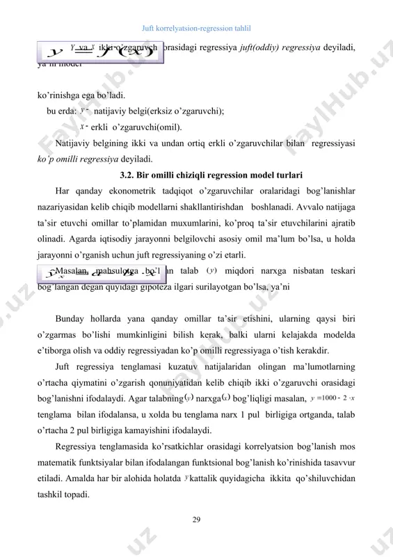 jarayonni o’rganish uchun juft regressiyaning o’zi etarli. masalan, mahsulotga bo’lgan talab miqdori narxga nisbatan teskari bog’langan degan quyidagi gipoteza ilgari surilayotgan bo’lsa, ya’ni bunday hollarda yana qanday omillar ta’sir etishini, ularning qaysi biri o’zgarmas bo’lishi mumkinligini bilish kerak, balki ularni kelajakda modelda e’tiborga olish va oddiy regressiyadan ko’p omilli regressiyaga o’tish kerakdir. juft regressiya tenglamasi kuzatuv natijalaridan olingan ma’lumotlarning o’rtacha qiymatini o’zgarish qonuniyatidan kelib chiqib ikki o’zgaruvchi orasidagi bog’lanishni ifodalaydi. agar talabning narxga bog’liqligi masalan, tenglama bilan ifodalansa, u xolda bu tenglama narx 1 pul birligiga ortganda, talab o’rtacha 2 pul birligiga kamayishini ifodalaydi. regressiya tenglamasida ko’rsatkichlar orasidagi korrelyatsion bog’lanish mos matematik funktsiyalar bilan ifodalangan funktsional bog’lanish ko’rinishida tasavvur etiladi. amalda har bir alohida holatda kattalik quyidagicha ikkita qo’shiluvchidan tashkil topadi. bu erda: - natijaviy ko’rsatkichning haqiqiy qiymati; a -natijaviy ko’rsatkichning regressiya tenglamasidan topilgan nazariy qiymatlari; -regressiya tenglamasida aniqlangan natijaviy ko’rsatkichning haqiqiy qiymatini nazariy qiymatidan og’ishini ifodalovchi tasodifiy miqdorlar. tasodifiy …