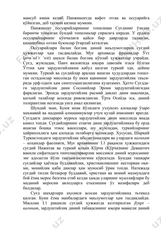 опилган. шу асосда самарқандлик шу динга мансуб киши келиб панжикентда вафот этган ва оссуарийга қўйилган, деб тахмин қилиш мумкин. панжикент оссуарийларининг топилиши суғднинг ўзидан биринчи топилган бундай топилмалар сирасига киради. у ердаги оссуарийларнинг кўпчилиги қайси бир даврларда таланган, қимматбаҳо олтин буюмлар ўғирлаб кетилган. оссуарийлари билан боғлиқ диний маълумотларни суғдий ҳужжатлар ҳам тасдиқлайди. муғ архивида фрамандар ўтт (prm’nδ’r ’wtt) шахси билан боғлиқ кўплаб ҳужжатлар учрайди. суғд, жумладан, панч вилоятида юқори лавозим эгаси бўлган ўттни ҳам зардуштийликни қабул қилган туркий эди, дейиш мумкин. туркий ва суғдийлар аралаш яшаган ҳудудлардан топил- ган остадонлар мисолида бу икки қавмнинг зардуштийлик таъси- рида урф-одати ҳам синтезлашганлигини кузатамиз. ҳатто суғдда- ги зардуштийлик дини сосонийлар эрони зардуштийлигидан фарқлаган. эронда зардуштийлик расмий давлат дини мақомида, қатъий талаблар асосида ривожланган. ўрта осиёда эса, диний толерантлик негизида унга амал қилинган. шундай экан, буюк ипак йўлидаги узлуксиз алоқалар ўзаро маънавий ва маданий алмашинувлар учун қулай имконият яратди. суғддаги динлараро муроса зардуштийлик дини …