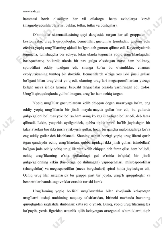 biriga qo`shilmagan) yaproqchalari, mikrosporofillar (changchilar) va megasporofillar (meva bargchalari) spiral holda joylashgan edi. ochiq urug`lilar sistemasida bu gruppa past bir joyda, urug`li qirqquloqlar va bennettitlar hamda sagovniklar orasida turishi kerak. urug`larning yopiq bo`lishi urug`kurtaklar bilan rivojlanib kelayotgan urug`larni tashqi muhitning noqulay ta`sirlaridan, birinchi navbatda havoning quruqligidan saqlashda shubhasiz katta rol o`ynadi. biroq, yopiq urug`lilarning tez ko`payib, yerda ilgaridan ustunlik qilib kelayotgan arxegonial o`simliklarni siqib chiqarganligini urug`larining yopiq bo`lishi bilangina tushuntirish qiyin. yashash uchun kurashda yopiq urug`lilarning qanday sabablarga ko`ra g`olib chiqqanligi to`g`risida rus botanigi m. i. golenkin (1927 yil) qiziq gipotezani o`rtaga qo`ydi. u, bo`r davrining o`rtalarida qandaydir umumiy kosmogonik sabablarga ko`ra butun yer yuzida yorug`lik va havo namligi keskin o`zgardi deb taxmin qiladi. ilgari yerni doim o`rab turadigan qalin bulutlar tarqalib, ravshan quyosh nurlari yerga tushadigan bo`lib qoldi, shu munosabat bilan havo ancha quridi. o`sha vaqtdagi yuqori darajali arxegonial o`simliklarning ko`pchiligi ravshan yorug`lik bilan quruq havoga moslashgan emas edi …